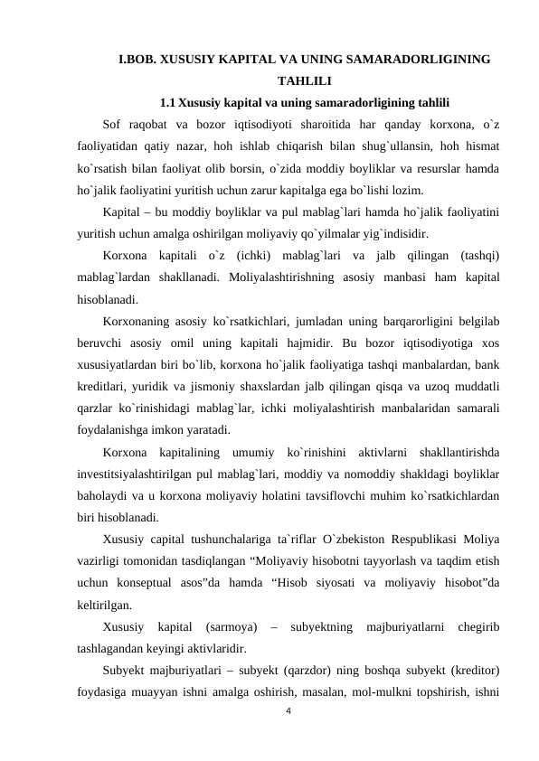I.BOB. XUSUSIY KAPITAL VA UNING SAMARADORLIGINING
TAHLILI
1.1 Xususiy kapital va uning samaradorligining tahlili
Sof  raqobat  va  bozor  iqtisodiyoti  sharoitida  har  qanday  korxona,  o`z
faoliyatidan qatiy nazar, hoh ishlab chiqarish bilan shug`ullansin, hoh hismat
ko`rsatish bilan faoliyat olib borsin, o`zida moddiy boyliklar va resurslar hamda
ho`jalik faoliyatini yuritish uchun zarur kapitalga ega bo`lishi lozim.
Kapital – bu moddiy boyliklar va pul mablag`lari hamda ho`jalik faoliyatini
yuritish uchun amalga oshirilgan moliyaviy qo`yilmalar yig`indisidir.
Korxona  kapitali  o`z  (ichki)  mablag`lari  va  jalb  qilingan  (tashqi)
mablag`lardan  shakllanadi.  Moliyalashtirishning  asosiy  manbasi  ham  kapital
hisoblanadi. 
Korxonaning asosiy ko`rsatkichlari, jumladan uning barqarorligini belgilab
beruvchi  asosiy  omil  uning  kapitali  hajmidir.  Bu  bozor  iqtisodiyotiga  xos
xususiyatlardan biri bo`lib, korxona ho`jalik faoliyatiga tashqi manbalardan, bank
kreditlari, yuridik va jismoniy shaxslardan jalb qilingan qisqa va uzoq muddatli
qarzlar ko`rinishidagi mablag`lar, ichki moliyalashtirish manbalaridan samarali
foydalanishga imkon yaratadi.
Korxona  kapitalining  umumiy  ko`rinishini  aktivlarni  shakllantirishda
investitsiyalashtirilgan pul mablag`lari, moddiy va nomoddiy shakldagi boyliklar
baholaydi va u korxona moliyaviy holatini tavsiflovchi muhim ko`rsatkichlardan
biri hisoblanadi.
Xususiy capital tushunchalariga ta`riflar O`zbekiston Respublikasi Moliya
vazirligi tomonidan tasdiqlangan “Moliyaviy hisobotni tayyorlash va taqdim etish
uchun  konseptual  asos”da  hamda  “Hisob  siyosati  va  moliyaviy  hisobot”da
keltirilgan.
Xususiy  kapital  (sarmoya)  –  subyektning  majburiyatlarni  chegirib
tashlagandan keyingi aktivlaridir. 
Subyekt majburiyatlari – subyekt (qarzdor) ning boshqa subyekt (kreditor)
foydasiga muayyan ishni amalga oshirish, masalan, mol-mulkni topshirish, ishni
4
