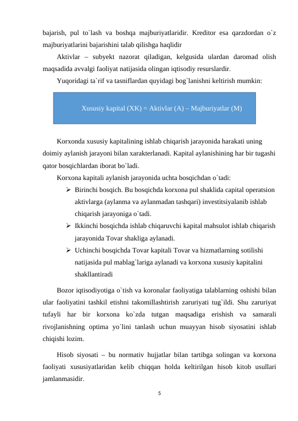 bajarish, pul to`lash va boshqa majburiyatlaridir. Kreditor esa qarzdordan o`z
majburiyatlarini bajarishini talab qilishga haqlidir
Aktivlar  –  subyekt  nazorat  qiladigan,  kelgusida  ulardan  daromad  olish
maqsadida avvalgi faoliyat natijasida olingan iqtisodiy resurslardir.
Yuqoridagi ta`rif va tasniflardan quyidagi bog`lanishni keltirish mumkin:
Korxonda xususiy kapitalining ishlab chiqarish jarayonida harakati uning 
doimiy aylanish jarayoni bilan xarakterlanadi. Kapital aylanishining har bir tugashi
qator bosqichlardan iborat bo`ladi.
Korxona kapitali aylanish jarayonida uchta bosqichdan o`tadi:
 Birinchi bosqich. Bu bosqichda korxona pul shaklida capital operatsion
aktivlarga (aylanma va aylanmadan tashqari) investitsiyalanib ishlab 
chiqarish jarayoniga o`tadi.
 Ikkinchi bosqichda ishlab chiqaruvchi kapital mahsulot ishlab chiqarish
jarayonida Tovar shakliga aylanadi.
 Uchinchi bosqichda Tovar kapitali Tovar va hizmatlarning sotilishi 
natijasida pul mablag`lariga aylanadi va korxona xususiy kapitalini 
shakllantiradi
Bozor iqtisodiyotiga o`tish va koronalar faoliyatiga talablarning oshishi bilan
ular faoliyatini tashkil etishni takomillashtirish zaruriyati tug`ildi. Shu zaruriyat
tufayli  har  bir  korxona  ko`zda  tutgan  maqsadiga  erishish  va  samarali
rivojlanishning  optima  yo`lini  tanlash  uchun  muayyan  hisob  siyosatini  ishlab
chiqishi lozim.
Hisob siyosati – bu normativ hujjatlar bilan tartibga solingan va korxona
faoliyati  xususiyatlaridan  kelib  chiqqan  holda  keltirilgan  hisob  kitob  usullari
jamlanmasidir.
5
Xususiy kapital (XK) = Aktivlar (A) – Majburiyatlar (M)
