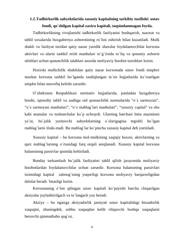 1.2.Tadbirkorlik subyektlarida xususiy kapitalning tarkibiy tuzilishi: ustav
fondi, qo`shilgan kapital zaxira kapitali, taqsimlanmagan foyda.
Tadbirkorlikning rivojlanishi tadbirkorlik faoliyatini boshqarish, nazorat va
tahlil soxalarida buxgalteriya axborotining ro`lini oshirish bilan kuzatiladi. Mulk
shakli va faoliyat turidan qatiy nazar yuridik shaxslar foydalanuvchilar korxona
aktivlari va ularni tashkil erish manbalari to`g`risida to`liq va qonuniy axborot
olishlari uchun qonunchilik talablari asosida moliyaviy hisobot tuzishlari lozim.
Hozirda mulkchilik shaklidan qatiy nazar korxonada ustav fondi miqdori
mazkur  korxona  tashkil  bo`lganda  tasdiqlangan  ta`sis  hujjatlarida  ko`rsatilgan
miqdor bilan muvofiq kelishi zarurdir. 
O`zbekiston  Respublikasi  normativ  hujjatlarida,  jumladan  buxgalteriya
hisobi, iqtisodiy tahlil va auditga oid qonunchilik normalarida “o`z sarmoyasi”,
“o`z sarmoyasi manbalari”, “o`z mablag`lari manbalari”, “xususiy capital” va shu
kabi atamalar va tushunchalar ko`p uchraydi.  Ularning barchasi bitta mazminni
ya`ni,  ho`jalik  yurituvchi  subyektlarning  o`zlarigagina  tegishli  bo`lgan
mablag`larni ifoda etadi. Bu mablag`lar ko`pincha xususiy kapital deb yuritiladi.
Xususiy kapital – bu korxona mol-mulkining xaqiqiy baxosi, aktivlarning va
qarz mablag`larning o`rtasidagi farq orqali aniqlanadi. Xususiy kapital korxona
balansining passivlar qismida keltiriladi. 
Bunday  turkumlash  ho`jalik  faoliyatini  tahlil  qilish  jarayonida  moliyaviy
hisobotlardan  foydalanuvchilar  uchun  zarurdir.  Korxona  balansining  passivlari
tizimidagi  kapital   salmog`ining yuqoriligi  korxona moliyaviy  barqarorligidan
dalolat beradi.`lmasligi lozim.
Korxonaning  e`lon  qilingan  ustav  kapitali  ko`payishi  barcha  chiqarilgan
aksiyalar joylashtirilgach va to`langach yuz beradi.
Aksiya  –  bu  egasiga  aksiyadorlik  jamiyati  ustav  kapitalidagi  hissadorlik
xuquqini,  shuningdek,  ushbu  xuquqdan  kelib  chiquvchi  boshqa  xuquqlarni
beruvchi qimmatbaho qog`oz.
6
