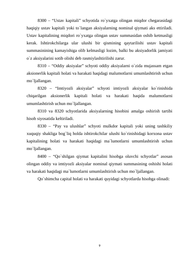 8300 – “Ustav kapitali” schyotida ro`yxatga olingan miqdor chegarasidagi
haqiqiy ustav kapitali yoki to`langan aksiyalarning nominal qiymati aks ettiriladi.
Ustav kapitalining miqdori ro`yxatga olingan ustav summasidan oshib ketmasligi
kerak.  Ishtirokchilarga  ular  ulushi  bir  qismining  qaytarilishi  ustav  kapitali
summasinining kamayishiga olib kelmasligi lozim, balki bu aksiyadorlik jamiyati
o`z aksiyalarini sotib olishi deb rasmiylashtirilishi zarur.
8310 – “Oddiy aksiyalar” schyoti oddiy aksiyalarni o`zida mujassam etgan
aksionerlik kapitali holati va harakati haqidagi malumotlarni umumlashtirish uchun
mo`ljallangan.
8320  –  “Imtiyozli  aksiyalar”  schyoti  imtiyozli  aksiyalar  ko`rinishida
chiqarilgan  aksionerlik  kapitali  holati  va  harakati  haqida  malumotlarni
umumlashtirish uchun mo`ljallangan.
8310 va 8320 schyotlarida aksiyalarning hisobini amalga oshirish tartibi
hisob siyosatida keltiriladi.
8330 – “Pay va ulushlar” schyoti mulkdor kapitali yoki uning tashkiliy
xuquqiy shakliga bog`liq holda ishtirokchilar ulushi ko`rinishidagi korxona ustav
kapitalining  holati  va  harakati  haqidagi  ma`lumotlarni  umumlashtirish  uchun
mo`ljallangan.
8400 – “Qo`shilgan qiymat kapitalini hisobga oluvchi schyotlar” asosan
olingan oddiy va imtiyozli aksiyalar nominal qiymati summasining oshishi holati
va harakati haqidagi ma`lumotlarni umumlashtirish uchun mo`ljallangan.
Qo`shimcha capital holati va harakati quyidagi schyotlarda hisobga olinadi:
9
