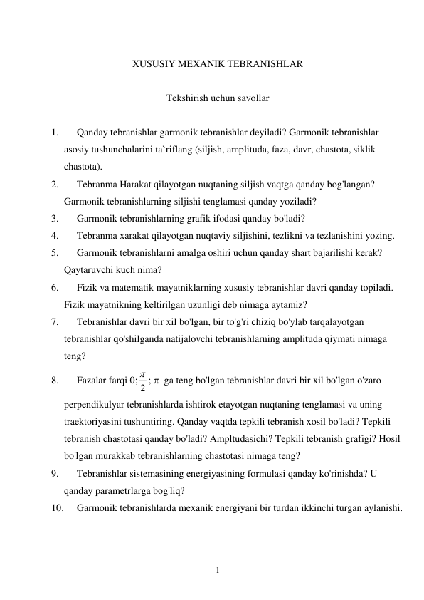  
1 
 
XUSUSIY MEXANIK TEBRANISHLAR 
 
Tekshirish uchun savollar 
 
1. 
Qanday tebranishlar garmonik tebranishlar deyiladi? Garmonik tebranishlar 
asosiy tushunchalarini ta`riflang (siljish, amplituda, faza, davr, chastota, siklik 
chastota). 
2. 
Tebranma Harakat qilayotgan nuqtaning siljish vaqtga qanday bog'langan? 
Garmonik tebranishlarning siljishi tenglamasi qanday yoziladi? 
3. 
Garmonik tebranishlarning grafik ifodasi qanday bo'ladi? 
4. 
Tebranma xarakat qilayotgan nuqtaviy siljishini, tezlikni va tezlanishini yozing.  
5. 
Garmonik tebranishlarni amalga oshiri uchun qanday shart bajarilishi kerak? 
Qaytaruvchi kuch nima? 
6. 
Fizik va matematik mayatniklarning xususiy tebranishlar davri qanday topiladi. 
Fizik mayatnikning keltirilgan uzunligi deb nimaga aytamiz? 
7. 
Tebranishlar davri bir xil bo'lgan, bir to'g'ri chiziq bo'ylab tarqalayotgan 
tebranishlar qo'shilganda natijalovchi tebranishlarning amplituda qiymati nimaga 
teng? 
8. 
Fazalar farqi 0; 2
 ;   ga teng bo'lgan tebranishlar davri bir xil bo'lgan o'zaro 
perpendikulyar tebranishlarda ishtirok etayotgan nuqtaning tenglamasi va uning 
traektoriyasini tushuntiring. Qanday vaqtda tepkili tebranish xosil bo'ladi? Tepkili 
tebranish chastotasi qanday bo'ladi? Ampltudasichi? Tepkili tebranish grafigi? Hosil 
bo'lgan murakkab tebranishlarning chastotasi nimaga teng? 
9. 
Tebranishlar sistemasining energiyasining formulasi qanday ko'rinishda? U 
qanday parametrlarga bog'liq? 
10. 
Garmonik tebranishlarda mexanik energiyani bir turdan ikkinchi turgan aylanishi.   
 
 
