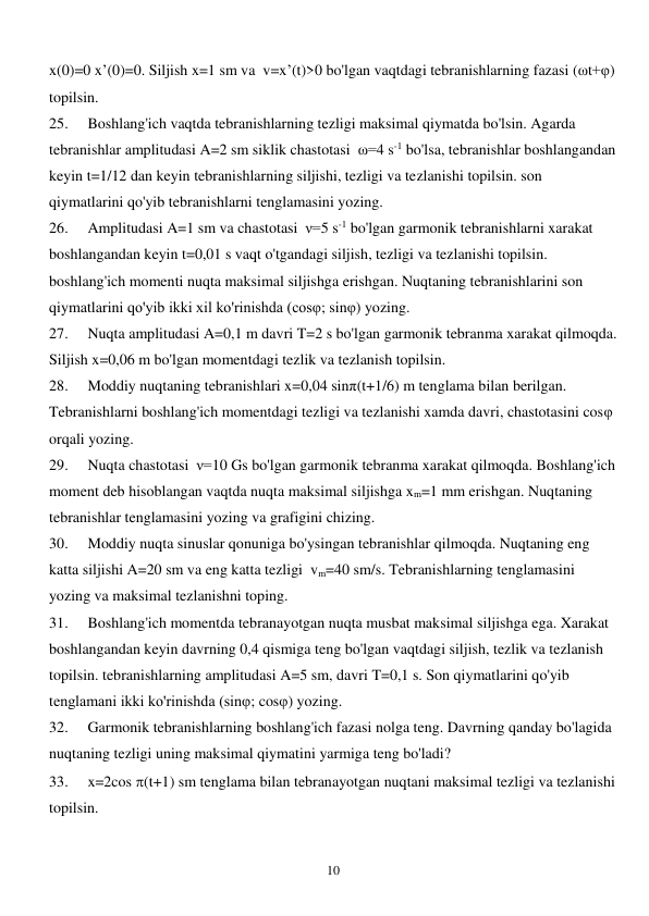  
10 
x(0)=0 x’(0)=0. Siljish x=1 sm va  v=x’(t)>0 bo'lgan vaqtdagi tebranishlarning fazasi (ωt+φ) 
topilsin. 
25. 
Boshlang'ich vaqtda tebranishlarning tezligi maksimal qiymatda bo'lsin. Agarda 
tebranishlar amplitudasi A=2 sm siklik chastotasi  ω=4 s-1 bo'lsa, tebranishlar boshlangandan 
keyin t=1/12 dan keyin tebranishlarning siljishi, tezligi va tezlanishi topilsin. son 
qiymatlarini qo'yib tebranishlarni tenglamasini yozing. 
26. 
Amplitudasi A=1 sm va chastotasi  ν=5 s-1 bo'lgan garmonik tebranishlarni xarakat 
boshlangandan keyin t=0,01 s vaqt o'tgandagi siljish, tezligi va tezlanishi topilsin. 
boshlang'ich momenti nuqta maksimal siljishga erishgan. Nuqtaning tebranishlarini son 
qiymatlarini qo'yib ikki xil ko'rinishda (cosφ; sinφ) yozing. 
27. 
Nuqta amplitudasi A=0,1 m davri T=2 s bo'lgan garmonik tebranma xarakat qilmoqda. 
Siljish x=0,06 m bo'lgan momentdagi tezlik va tezlanish topilsin. 
28. 
Moddiy nuqtaning tebranishlari x=0,04 sinπ(t+1/6) m tenglama bilan berilgan. 
Tebranishlarni boshlang'ich momentdagi tezligi va tezlanishi xamda davri, chastotasini cosφ  
orqali yozing. 
29. 
Nuqta chastotasi  ν=10 Gs bo'lgan garmonik tebranma xarakat qilmoqda. Boshlang'ich 
moment deb hisoblangan vaqtda nuqta maksimal siljishga xm=1 mm erishgan. Nuqtaning 
tebranishlar tenglamasini yozing va grafigini chizing. 
30. 
Moddiy nuqta sinuslar qonuniga bo'ysingan tebranishlar qilmoqda. Nuqtaning eng 
katta siljishi A=20 sm va eng katta tezligi  vm=40 sm/s. Tebranishlarning tenglamasini 
yozing va maksimal tezlanishni toping. 
31. 
Boshlang'ich momentda tebranayotgan nuqta musbat maksimal siljishga ega. Xarakat 
boshlangandan keyin davrning 0,4 qismiga teng bo'lgan vaqtdagi siljish, tezlik va tezlanish 
topilsin. tebranishlarning amplitudasi A=5 sm, davri T=0,1 s. Son qiymatlarini qo'yib 
tenglamani ikki ko'rinishda (sinφ; cosφ) yozing.  
32. 
Garmonik tebranishlarning boshlang'ich fazasi nolga teng. Davrning qanday bo'lagida 
nuqtaning tezligi uning maksimal qiymatini yarmiga teng bo'ladi? 
33. 
x=2cos (t+1) sm tenglama bilan tebranayotgan nuqtani maksimal tezligi va tezlanishi 
topilsin. 
