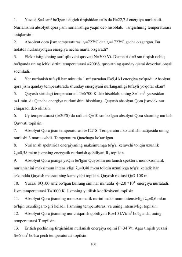  
100 
1. 
Yuzasi S=4 sm2 bo'lgan isitgich tirqishidan t=1s da F=22,7 J energiya nurlanadi. 
Nurlanishni absolyut qora jism nurlanishiga yaqin deb hisoblab,   isitgichning temperaturasi 
aniqlansin. 
2. 
Absolyut qora jism temperaturasi t1=727oC dan t2=1727oC gacha o'zgargan. Bu 
holatda nurlanayotgan energiya necha marta o'zgaradi? 
3. 
Elektr isitgichning sarf qiluvchi quvvati N=500 Vt. Diametri d=5 sm tirqish ochiq 
bo'lganda uning ichki sirtini temperaturasi =700oS. quvvatning qanday qismi devorlari orqali 
sochiladi. 
4. 
Yer nurlanish tufayli har minutda 1 m2 yuzadan F=5,4 kJ energiya yo'qtadi. Absolyut 
qora jism qanday temperaturada shunday energiyani nurlanganligi tufayli yo'qotar ekan? 
5. 
Quyosh sirtidagi temperaturani T=6700 K deb hisoblab, uning S=1 m2  yuzasidan  
t=1 min. da Qancha energiya nurlanishini hisoblang. Quyosh absolyut Qora jismdek nur 
chiqaradi deb olinsin. 
6. 
Uy temperaturasi (t=20oS) da radiusi Q=10 sm bo'lgan absolyut Qora sharning nurlash 
Quvvati topilsin. 
7. 
Absolyut Qora jism temperaturasi t=127oS. Temperatura ko'tarilishi natijasida uning 
nurlashi 3 marta oshdi. Temperatura Qanchaga ko'tarilgan. 
8. 
Nurlanish spektirida energiyaning maksimumga to'g'ri keluvchi to'lqin uzunlik  
o=0,58 mkm jismning energetik nurlanish qobiliyati Re topilsin. 
9. 
Absolyut Qora jismga yaQin bo'lgan Quyoshni nurlanish spektori, monoxromatik 
nurlanishini maksimum intensivligi o=0,48 mkm to'lqin uzunlikga to'g'ri keladi: har 
sekundda Quyosh massasining kamayishi topilsin. Quyosh radiusi Q=7 108 m. 
10. 
Yuzasi SQ100 sm2 bo'lgan kulrang sim har minutda  =2,0 *104  energiya nurlatadi. 
Jism temperaturasi T=1000 K. Jismning yutilish koeffesiyenti topilsin. 
11. 
Absolyut Qora jismning monoxromatik nurini maksimum intensivligi o=0,6 mkm 
to'lqin uzunlikga to'g'ri keladi. Jismning temperaturasi va uning intensivligi topilsin. 
12. 
Absolyut Qora jismning nur chiqarish qobiliyati Re=10 kVt/m2 bo'lganda, uning 
temperaturasi T topilsin. 
13. 
Eritish pechining tirqishidan nurlanish energiya oqimi F=34 Vt. Agar tirqish yuzasi 
S=6 sm2 bo'lsa pech temperaturasi topilsin. 
