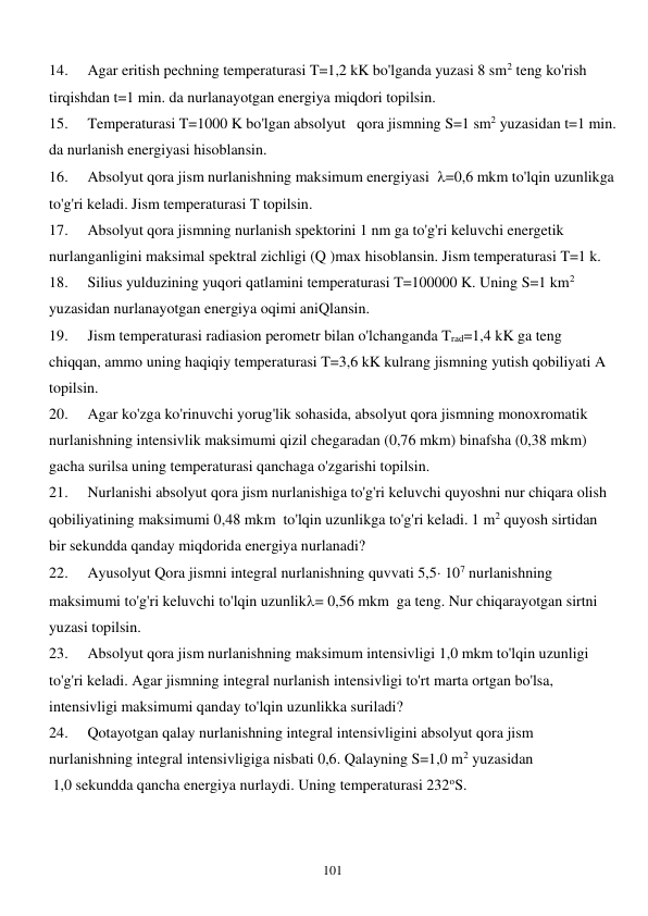  
101 
14. 
Agar eritish pechning temperaturasi T=1,2 kK bo'lganda yuzasi 8 sm2 teng ko'rish 
tirqishdan t=1 min. da nurlanayotgan energiya miqdori topilsin. 
15. 
Temperaturasi T=1000 K bo'lgan absolyut  qora jismning S=1 sm2 yuzasidan t=1 min. 
da nurlanish energiyasi hisoblansin. 
16. 
Absolyut qora jism nurlanishning maksimum energiyasi  =0,6 mkm to'lqin uzunlikga 
to'g'ri keladi. Jism temperaturasi T topilsin. 
17. 
Absolyut qora jismning nurlanish spektorini 1 nm ga to'g'ri keluvchi energetik 
nurlanganligini maksimal spektral zichligi (Q )max hisoblansin. Jism temperaturasi T=1 k. 
18. 
Silius yulduzining yuqori qatlamini temperaturasi T=100000 K. Uning S=1 km2 
yuzasidan nurlanayotgan energiya oqimi aniQlansin. 
19. 
Jism temperaturasi radiasion perometr bilan o'lchanganda Trad=1,4 kK ga teng 
chiqqan, ammo uning haqiqiy temperaturasi T=3,6 kK kulrang jismning yutish qobiliyati A 
topilsin. 
20. 
Agar ko'zga ko'rinuvchi yorug'lik sohasida, absolyut qora jismning monoxromatik 
nurlanishning intensivlik maksimumi qizil chegaradan (0,76 mkm) binafsha (0,38 mkm) 
gacha surilsa uning temperaturasi qanchaga o'zgarishi topilsin. 
21. 
Nurlanishi absolyut qora jism nurlanishiga to'g'ri keluvchi quyoshni nur chiqara olish 
qobiliyatining maksimumi 0,48 mkm  to'lqin uzunlikga to'g'ri keladi. 1 m2 quyosh sirtidan 
bir sekundda qanday miqdorida energiya nurlanadi? 
22. 
Ayusolyut Qora jismni integral nurlanishning quvvati 5,5 107 nurlanishning 
maksimumi to'g'ri keluvchi to'lqin uzunlik= 0,56 mkm  ga teng. Nur chiqarayotgan sirtni 
yuzasi topilsin. 
23. 
Absolyut qora jism nurlanishning maksimum intensivligi 1,0 mkm to'lqin uzunligi 
to'g'ri keladi. Agar jismning integral nurlanish intensivligi to'rt marta ortgan bo'lsa, 
intensivligi maksimumi qanday to'lqin uzunlikka suriladi? 
24. 
Qotayotgan qalay nurlanishning integral intensivligini absolyut qora jism 
nurlanishning integral intensivligiga nisbati 0,6. Qalayning S=1,0 m2 yuzasidan 
 1,0 sekundda qancha energiya nurlaydi. Uning temperaturasi 232oS. 
