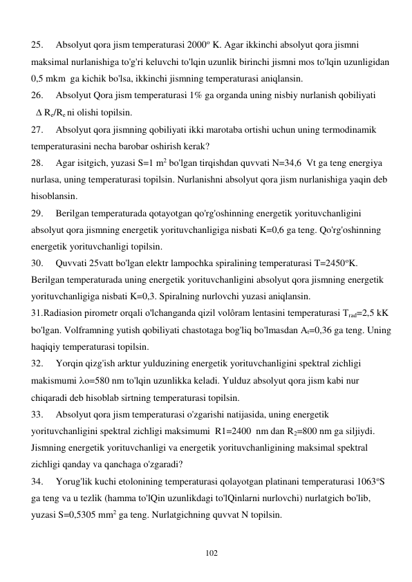  
102 
25. 
Absolyut qora jism temperaturasi 2000o K. Agar ikkinchi absolyut qora jismni 
maksimal nurlanishiga to'g'ri keluvchi to'lqin uzunlik birinchi jismni mos to'lqin uzunligidan 
0,5 mkm  ga kichik bo'lsa, ikkinchi jismning temperaturasi aniqlansin. 
26. 
Absolyut Qora jism temperaturasi 1% ga organda uning nisbiy nurlanish qobiliyati 
   Re/Re ni olishi topilsin. 
27. 
Absolyut qora jismning qobiliyati ikki marotaba ortishi uchun uning termodinamik 
temperaturasini necha barobar oshirish kerak? 
28. 
Agar isitgich, yuzasi S=1 m2 bo'lgan tirqishdan quvvati N=34,6  Vt ga teng energiya 
nurlasa, uning temperaturasi topilsin. Nurlanishni absolyut qora jism nurlanishiga yaqin deb 
hisoblansin. 
29. 
Berilgan temperaturada qotayotgan qo'rg'oshinning energetik yorituvchanligini 
absolyut qora jismning energetik yorituvchanligiga nisbati K=0,6 ga teng. Qo'rg'oshinning 
energetik yorituvchanligi topilsin. 
30. 
Quvvati 25vatt bo'lgan elektr lampochka spiralining temperaturasi T=2450oK. 
Berilgan temperaturada uning energetik yorituvchanligini absolyut qora jismning energetik 
yorituvchanligiga nisbati K=0,3. Spiralning nurlovchi yuzasi aniqlansin. 
31.Radiasion pirometr orqali o'lchanganda qizil volôram lentasini temperaturasi Trad=2,5 kK 
bo'lgan. Volframning yutish qobiliyati chastotaga bog'liq bo'lmasdan At=0,36 ga teng. Uning 
haqiqiy temperaturasi topilsin. 
32. 
Yorqin qizg'ish arktur yulduzining energetik yorituvchanligini spektral zichligi 
makismumi o=580 nm to'lqin uzunlikka keladi. Yulduz absolyut qora jism kabi nur 
chiqaradi deb hisoblab sirtning temperaturasi topilsin. 
33. 
Absolyut qora jism temperaturasi o'zgarishi natijasida, uning energetik 
yorituvchanligini spektral zichligi maksimumi  R1=2400  nm dan R2=800 nm ga siljiydi. 
Jismning energetik yorituvchanligi va energetik yorituvchanligining maksimal spektral 
zichligi qanday va qanchaga o'zgaradi? 
34. 
Yorug'lik kuchi etolonining temperaturasi qolayotgan platinani temperaturasi 1063oS 
ga teng va u tezlik (hamma to'lQin uzunlikdagi to'lQinlarni nurlovchi) nurlatgich bo'lib, 
yuzasi S=0,5305 mm2 ga teng. Nurlatgichning quvvat N topilsin. 
