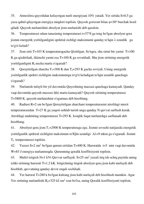  
103 
35. 
Atmosfera quyoshdan kelayotgan nurli energiyani 10% yutadi. Yer sirtida S=0,5 ga 
yuza qabul qilayotgan energiya miqdori topilsin. Quyosh gorizont bilan =30o burchak hosil 
qiladi. Quyosh nurlanishini absolyut jism nurlanishi deb qaralsin. 
36. 
Temperaturasi odam tanasining temperaturasi t=37oS ga teng bo'lgan absolyut qora 
jismni energetik yoritilganligini spektral zichligi maksimumi qanday to'lqin  uzunlik   ga 
to'g'ri keladi? 
37. 
Jism sirti T=103 K temperaturagacha Qizitilgan. So'ngra, shu sirtni bir yarmi  T=100 
K ga qizdiriladi, ikkinchi yarmi esa T=100 K ga sovutiladi. Shu jism sirtining energetik 
yoritilganligini Re necha marta o'zgaradi? 
38. 
Qoraytirilgan sharcha T1=300 K dan T2=293 K gacha soviydi. Uning energetik 
yoritilganlik spektri zichligini maksimumiga to'g'ri keladigan to'lqin uzunlik qanchaga 
o'zgaradi? 
39. 
Nurlanish tufayli bir yil davomida Quyoshning massasi qanchaga kamayadi. Qanday   
vaqt davomida quyosh massasi ikki marta kamayadi? Quyosh sirtining temperaturasi 
T=5800 K. quyosh nurlanishini o'zgarmas deb hisoblang. 
40. 
Radiusi R=2 sm bo'lgan Qoraytirilgan sharchani temperaturasini atrofdagi muxit 
temperaturasidan  T=27 K ga yuqori ushlab turish unga qanday N quvvat sarflash kerak. 
Atrofdagi muhitning temperaturasi T=293 K. Issiqlik faqat nurlanishga sarflanadi deb 
hisoblang. 
41. 
Absolyut qora jism T1=2900 K temperaturaga ega. Jismni sovushi natijasida energetik 
yoritilganlik spektral zichligini maksimum to'lQin uzunligi  =9 mkm ga o'zgaradi. Jismni 
T2  temperaturasi topilsin. 
42. 
Yuzasi S=2 sm2  bo'lgan qurum sirtidan T=400 K. Haroratda  t=5  min vaqt davomida 
W=83 J energiya nurlanmoqda. Qurumning qoralik koeffitsiyenti topilsin. 
43. 
Mufel isitgich N=1 kVt Quvvat sarflaydi. S=25 sm2 yuzali tirq ish ochiq paytida uning 
ichki sirtining harorati T=1,2 kK. Isitgichning tirqish absolyut qora jism kabi nurlaydi deb 
hisoblab, quvvatning qanday devor orqali sochiladi.  
44. 
Yer harorat T=280 k bo'lgan kulrang jism kabi nurlaydi deb hisoblash mumkin. Agar 
Yer sirtining nurlanilishi Re=325 kJ sm2 soat bo'lsa, uning Qoralik koeffitsiyenti topilsin. 
