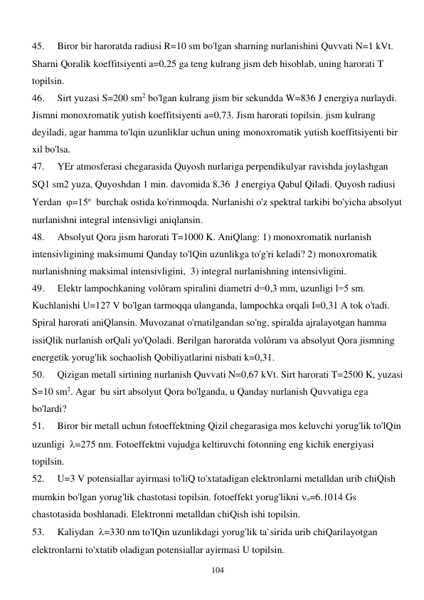  
104 
45. 
Biror bir haroratda radiusi R=10 sm bo'lgan sharning nurlanishini Quvvati N=1 kVt. 
Sharni Qoralik koeffitsiyenti a=0,25 ga teng kulrang jism deb hisoblab, uning harorati T 
topilsin. 
46. 
Sirt yuzasi S=200 sm2 bo'lgan kulrang jism bir sekundda W=836 J energiya nurlaydi. 
Jismni monoxromatik yutish koeffitsiyenti a=0,73. Jism harorati topilsin. jism kulrang 
deyiladi, agar hamma to'lqin uzunliklar uchun uning monoxromatik yutish koeffitsiyenti bir 
xil bo'lsa. 
47. 
YEr atmosferasi chegarasida Quyosh nurlariga perpendikulyar ravishda joylashgan 
SQ1 sm2 yuza, Quyoshdan 1 min. davomida 8,36  J energiya Qabul Qiladi. Quyosh radiusi 
Yerdan  =15o  burchak ostida ko'rinmoqda. Nurlanishi o'z spektral tarkibi bo'yicha absolyut 
nurlanishni integral intensivligi aniqlansin. 
48. 
Absolyut Qora jism harorati T=1000 K. AniQlang: 1) monoxromatik nurlanish 
intensivligining maksimumi Qanday to'lQin uzunlikga to'g'ri keladi? 2) monoxromatik 
nurlanishning maksimal intensivligini,  3) integral nurlanishning intensivligini. 
49. 
Elektr lampochkaning volôram spiralini diametri d=0,3 mm, uzunligi l=5 sm. 
Kuchlanishi U=127 V bo'lgan tarmoqqa ulanganda, lampochka orqali I=0,31 A tok o'tadi. 
Spiral harorati aniQlansin. Muvozanat o'rnatilgandan so'ng, spiralda ajralayotgan hamma 
issiQlik nurlanish orQali yo'Qoladi. Berilgan haroratda volôram va absolyut Qora jismning 
energetik yorug'lik sochaolish Qobiliyatlarini nisbati k=0,31. 
50. 
Qizigan metall sirtining nurlanish Quvvati N=0,67 kVt. Sirt harorati T=2500 K, yuzasi 
S=10 sm2. Agar  bu sirt absolyut Qora bo'lganda, u Qanday nurlanish Quvvatiga ega 
bo'lardi? 
51. 
Biror bir metall uchun fotoeffektning Qizil chegarasiga mos keluvchi yorug'lik to'lQin 
uzunligi  =275 nm. Fotoeffektni vujudga keltiruvchi fotonning eng kichik energiyasi 
topilsin. 
52. 
U=3 V potensiallar ayirmasi to'liQ to'xtatadigan elektronlarni metalldan urib chiQish 
mumkin bo'lgan yorug'lik chastotasi topilsin. fotoeffekt yorug'likni o=6.1014 Gs 
chastotasida boshlanadi. Elektronni metalldan chiQish ishi topilsin. 
53. 
Kaliydan  =330 nm to'lQin uzunlikdagi yorug'lik ta`sirida urib chiQarilayotgan 
elektronlarni to'xtatib oladigan potensiallar ayirmasi U topilsin. 
