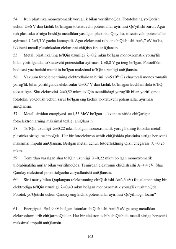  
105 
54. 
Ruh plastinka monoxromatik yorug'lik bilan yoritilmoQda. Fototokning yo'Qotish 
uchun U=6 V dan kichik bo'lmagan to'xtatuvchi potensiallar ayirmasi Qo'yilishi zarur. Agar 
ruh plastinka o'rniga boshQa metalldan yasalgan plastinka Qo'yilsa, to'xtatuvchi potensiallar 
ayirmasi U2=5,3 V gacha kamayadi. Agar elektronni ruhdan chiQish ishi A=3,7 eV bo'lsa, 
ikkinchi metall plastinkadan elektronni chiQish ishi aniQlansin. 
55. 
Metall plastinkaning to'lQin uzunligi  =0,2 mkm bo'lgan monoxromatik yorug'lik 
bilan yoritilganda, to'xtatuvchi potensiallar ayirmasi U=0,8 V ga teng bo'lgan. Fotoeffekt 
hodisasi yuz berishi mumkin bo'lgan maksimal to'lQin uzunligi aniQlansin. 
56. 
Vakuum fotoelementining elektrodlaridan birini  =5.1014 Gs chastotali monoxromatik 
yorug'lik bilan yoritilganda elektronlar U=0,7 V dan kichik bo'lmagan kuchlanishda to'liQ 
to'xtatilgan. Shu elektrodni  =0,52 mkm to'lQin uzunlikdagi yorug'lik bilan yoritilganda 
fototokni yo'Qotish uchun zarur bo'lgan eng kichik to'xtatuvchi potensiallar ayirmasi 
aniQlansin. 
57. 
Metall sirtidan energiyasi  =1,53 MeV bo'lgan   - kvant ta`sirida chiQarlgan 
fotoelektronlarning maksimal tezligi aniQlansin. 
58. 
To'lQin uzunligi  =0,22 mkm bo'lgan monoxromatik yorug'likning fotonlar metall 
plastinka sirtiga tushmoQda. Har bir fotoelektron uchib chiQishida plastinka sirtiga beruvchi 
maksimal impulñ aniQlansin. Berlgan metall uchun fotoeffektning Qizil chegarasi  o=0,25 
mkm. 
59. 
Temirdan yasalgan shar to'lQin uzunligi  =0,22 mkm bo'lgan monoxromatik 
ulòrabinafsha nurlar bilan yoritilmoQda. Temirdan elektronni chiQish ishi A=4,4 eV. Shar 
Qanday maksimal potensialgacha zaryadlanishi aniQlansin. 
60. 
Sirti natriy bilan Qoplangan (elektronning chiQish ishi A=2,3 eV) fotoelementning bir 
elektrodiga to'lQin uzunligi  =0,40 mkm bo'lgan monoxromatik yorug'lik tushmoQda. 
Fototok yo'Qotishi uchun Qanday eng kichik potensiallar ayirmasi Qo'yilmog'i lozim? 
 
61. 
Energiyasi  E=4,9 eV bo'lgan fotonlar chiQish ishi A=4,5 eV ga teng metalldan 
elektronlarni urib chiQarmoQdalar. Har bir elektron uchib chiQishida metall sirtiga beruvchi 
maksimal impulñ aniQlansin. 
