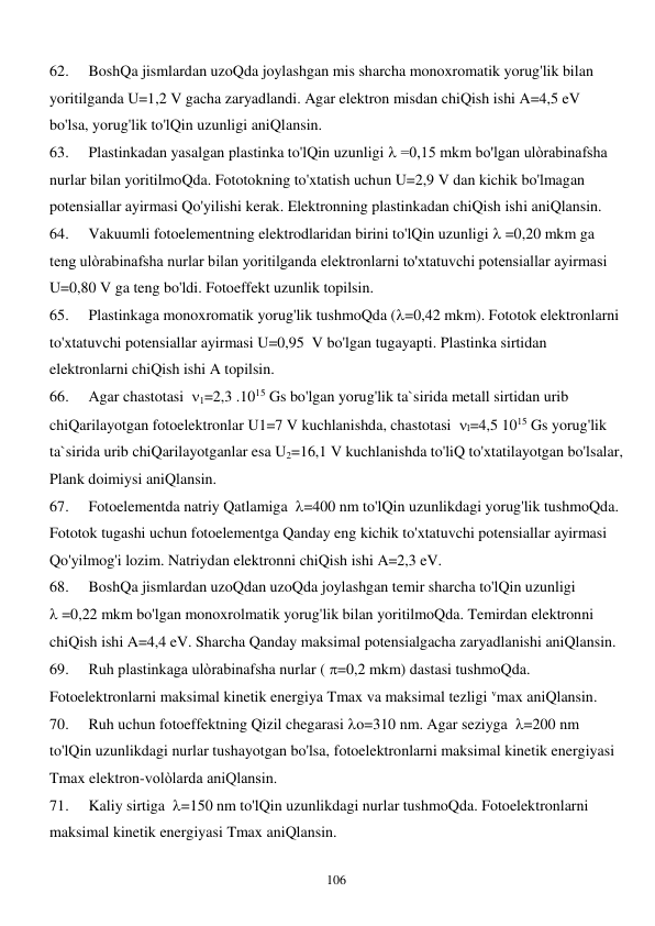  
106 
62. 
BoshQa jismlardan uzoQda joylashgan mis sharcha monoxromatik yorug'lik bilan 
yoritilganda U=1,2 V gacha zaryadlandi. Agar elektron misdan chiQish ishi A=4,5 eV 
bo'lsa, yorug'lik to'lQin uzunligi aniQlansin. 
63. 
Plastinkadan yasalgan plastinka to'lQin uzunligi  =0,15 mkm bo'lgan ulòrabinafsha 
nurlar bilan yoritilmoQda. Fototokning to'xtatish uchun U=2,9 V dan kichik bo'lmagan 
potensiallar ayirmasi Qo'yilishi kerak. Elektronning plastinkadan chiQish ishi aniQlansin. 
64. 
Vakuumli fotoelementning elektrodlaridan birini to'lQin uzunligi  =0,20 mkm ga 
teng ulòrabinafsha nurlar bilan yoritilganda elektronlarni to'xtatuvchi potensiallar ayirmasi 
U=0,80 V ga teng bo'ldi. Fotoeffekt uzunlik topilsin. 
65. 
Plastinkaga monoxromatik yorug'lik tushmoQda (=0,42 mkm). Fototok elektronlarni 
to'xtatuvchi potensiallar ayirmasi U=0,95  V bo'lgan tugayapti. Plastinka sirtidan 
elektronlarni chiQish ishi A topilsin. 
66. 
Agar chastotasi  1=2,3 .1015 Gs bo'lgan yorug'lik ta`sirida metall sirtidan urib 
chiQarilayotgan fotoelektronlar U1=7 V kuchlanishda, chastotasi  l=4,5 1015 Gs yorug'lik 
ta`sirida urib chiQarilayotganlar esa U2=16,1 V kuchlanishda to'liQ to'xtatilayotgan bo'lsalar, 
Plank doimiysi aniQlansin. 
67. 
Fotoelementda natriy Qatlamiga  =400 nm to'lQin uzunlikdagi yorug'lik tushmoQda. 
Fototok tugashi uchun fotoelementga Qanday eng kichik to'xtatuvchi potensiallar ayirmasi 
Qo'yilmog'i lozim. Natriydan elektronni chiQish ishi A=2,3 eV. 
68. 
BoshQa jismlardan uzoQdan uzoQda joylashgan temir sharcha to'lQin uzunligi            
 =0,22 mkm bo'lgan monoxrolmatik yorug'lik bilan yoritilmoQda. Temirdan elektronni 
chiQish ishi A=4,4 eV. Sharcha Qanday maksimal potensialgacha zaryadlanishi aniQlansin. 
69. 
Ruh plastinkaga ulòrabinafsha nurlar ( =0,2 mkm) dastasi tushmoQda. 
Fotoelektronlarni maksimal kinetik energiya Tmax va maksimal tezligi vmax aniQlansin. 
70. 
Ruh uchun fotoeffektning Qizil chegarasi o=310 nm. Agar seziyga  =200 nm 
to'lQin uzunlikdagi nurlar tushayotgan bo'lsa, fotoelektronlarni maksimal kinetik energiyasi 
Tmax elektron-volòlarda aniQlansin. 
71. 
Kaliy sirtiga  =150 nm to'lQin uzunlikdagi nurlar tushmoQda. Fotoelektronlarni 
maksimal kinetik energiyasi Tmax aniQlansin. 
