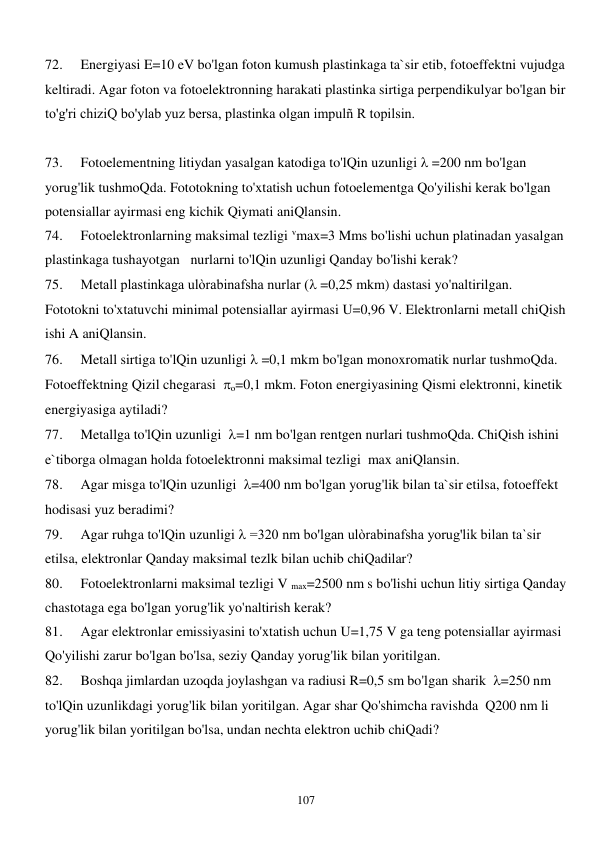  
107 
72. 
Energiyasi E=10 eV bo'lgan foton kumush plastinkaga ta`sir etib, fotoeffektni vujudga 
keltiradi. Agar foton va fotoelektronning harakati plastinka sirtiga perpendikulyar bo'lgan bir 
to'g'ri chiziQ bo'ylab yuz bersa, plastinka olgan impulñ R topilsin. 
 
73. 
Fotoelementning litiydan yasalgan katodiga to'lQin uzunligi  =200 nm bo'lgan 
yorug'lik tushmoQda. Fototokning to'xtatish uchun fotoelementga Qo'yilishi kerak bo'lgan 
potensiallar ayirmasi eng kichik Qiymati aniQlansin. 
74. 
Fotoelektronlarning maksimal tezligi vmax=3 Mms bo'lishi uchun platinadan yasalgan 
plastinkaga tushayotgan   nurlarni to'lQin uzunligi Qanday bo'lishi kerak? 
75. 
Metall plastinkaga ulòrabinafsha nurlar ( =0,25 mkm) dastasi yo'naltirilgan. 
Fototokni to'xtatuvchi minimal potensiallar ayirmasi U=0,96 V. Elektronlarni metall chiQish 
ishi A aniQlansin. 
76. 
Metall sirtiga to'lQin uzunligi  =0,1 mkm bo'lgan monoxromatik nurlar tushmoQda. 
Fotoeffektning Qizil chegarasi  o=0,1 mkm. Foton energiyasining Qismi elektronni, kinetik 
energiyasiga aytiladi? 
77. 
Metallga to'lQin uzunligi  =1 nm bo'lgan rentgen nurlari tushmoQda. ChiQish ishini 
e`tiborga olmagan holda fotoelektronni maksimal tezligi  max aniQlansin. 
78. 
Agar misga to'lQin uzunligi  =400 nm bo'lgan yorug'lik bilan ta`sir etilsa, fotoeffekt 
hodisasi yuz beradimi? 
79. 
Agar ruhga to'lQin uzunligi  =320 nm bo'lgan ulòrabinafsha yorug'lik bilan ta`sir 
etilsa, elektronlar Qanday maksimal tezlk bilan uchib chiQadilar? 
80. 
Fotoelektronlarni maksimal tezligi V max=2500 nm s bo'lishi uchun litiy sirtiga Qanday 
chastotaga ega bo'lgan yorug'lik yo'naltirish kerak?  
81. 
Agar elektronlar emissiyasini to'xtatish uchun U=1,75 V ga teng potensiallar ayirmasi 
Qo'yilishi zarur bo'lgan bo'lsa, seziy Qanday yorug'lik bilan yoritilgan. 
82. 
Boshqa jimlardan uzoqda joylashgan va radiusi R=0,5 sm bo'lgan sharik  =250 nm 
to'lQin uzunlikdagi yorug'lik bilan yoritilgan. Agar shar Qo'shimcha ravishda  Q200 nm li 
yorug'lik bilan yoritilgan bo'lsa, undan nechta elektron uchib chiQadi? 
