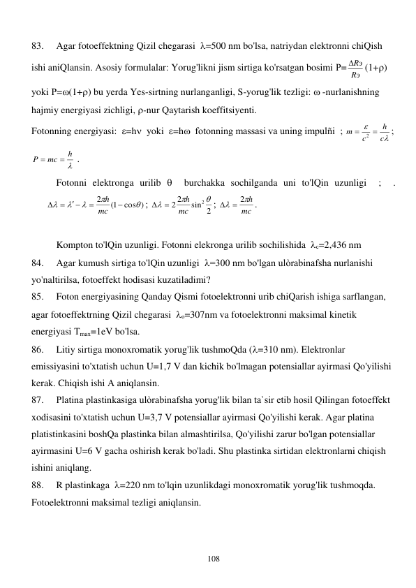  
108 
83. 
Agar fotoeffektning Qizil chegarasi  =500 nm bo'lsa, natriydan elektronni chiQish 
ishi aniQlansin. Asosiy formulalar: Yorug'likni jism sirtiga ko'rsatgan bosimi Р= Rэ
Rэ
(1+) 
yoki Р=(1+) bu yerda Yes-sirtning nurlanganligi, S-yorug'lik tezligi:  -nurlanishning 
hajmiy energiyasi zichligi, -nur Qaytarish koeffitsiyenti.  
Fotonning energiyasi:  =h  yoki  =h  fotonning massasi va uning impulñi  ; 


c
h
c
m


2
; 

h
mc
P


 .  
 Fotonni elektronga urilib   burchakka sochilganda uni to'lQin uzunligi  ;  . 
cos )
1(
2







 


mc
h
; 
sin 2
2
2
2 


mc
h
 
; 
mc
h

  2
. 
 
  
Kompton to'lQin uzunligi. Fotonni elekronga urilib sochilishida  с=2,436 nm   
84. 
Agar kumush sirtiga to'lQin uzunligi  =300 nm bo'lgan ulòrabinafsha nurlanishi 
yo'naltirilsa, fotoeffekt hodisasi kuzatiladimi? 
85. 
Foton energiyasining Qanday Qismi fotoelektronni urib chiQarish ishiga sarflangan, 
agar fotoeffektrning Qizil chegarasi  о=307nm va fotoelektronni maksimal kinetik 
energiyasi Тmax=1eV bo'lsa. 
86. 
Litiy sirtiga monoxromatik yorug'lik tushmoQda (=310 nm). Elektronlar 
emissiyasini to'xtatish uchun U=1,7 V dan kichik bo'lmagan potensiallar ayirmasi Qo'yilishi 
kerak. Chiqish ishi A aniqlansin. 
87. 
Platina plastinkasiga ulòrabinafsha yorug'lik bilan ta`sir etib hosil Qilingan fotoeffekt 
xodisasini to'xtatish uchun U=3,7 V potensiallar ayirmasi Qo'yilishi kerak. Agar platina 
platistinkasini boshQa plastinka bilan almashtirilsa, Qo'yilishi zarur bo'lgan potensiallar 
ayirmasini U=6 V gacha oshirish kerak bo'ladi. Shu plastinka sirtidan elektronlarni chiqish 
ishini aniqlang. 
88. 
R plastinkaga  =220 nm to'lqin uzunlikdagi monoxromatik yorug'lik tushmoqda. 
Fotoelektronni maksimal tezligi aniqlansin. 
