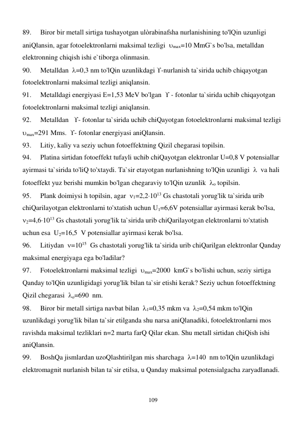  
109 
89. 
Biror bir metall sirtiga tushayotgan ulòrabinafsha nurlanishining to'lQin uzunligi 
aniQlansin, agar fotoelektronlarni maksimal tezligi  max=10 MmG`s bo'lsa, metalldan 
elektronning chiqish ishi e`tiborga olinmasin. 
90. 
Metalldan  =0,3 nm to'lQin uzunlikdagi -nurlanish ta`sirida uchib chiqayotgan 
fotoelektronlarni maksimal tezligi aniqlansin. 
91. 
Metalldagi energiyasi Е=1,53 MeV bo'lgan   - fotonlar ta`sirida uchib chiqayotgan 
fotoelektronlarni maksimal tezligi aniqlansin. 
92. 
Metalldan   - fotonlar ta`sirida uchib chiQayotgan fotoelektronlarni maksimal tezligi  
max=291 Mms.  - fotonlar energiyasi aniQlansin. 
93. 
Litiy, kaliy va seziy uchun fotoeffektning Qizil chegarasi topilsin. 
94. 
Platina sirtidan fotoeffekt tufayli uchib chiQayotgan elektronlar U=0,8 V potensiallar 
ayirmasi ta`sirida to'liQ to'xtaydi. Ta`sir etayotgan nurlanishning to'lQin uzunligi    va hali 
fotoeffekt yuz berishi mumkin bo'lgan chegaraviy to'lQin uzunlik  о topilsin. 
95. 
Plank doimiysi h topilsin, agar  1=2,21013 Gs chastotali yorug'lik ta`sirida urib 
chiQarilayotgan elektronlarni to'xtatish uchun U1=6,6V potensiallar ayirmasi kerak bo'lsa,  
2=4,61013 Gs chastotali yorug'lik ta`sirida urib chiQarilayotgan elektronlarni to'xtatish 
uchun esa  U2=16,5  V potensiallar ayirmasi kerak bo'lsa. 
96. 
Litiydan  =1015  Gs chastotali yorug'lik ta`sirida urib chiQarilgan elektronlar Qanday 
maksimal energiyaga ega bo'ladilar? 
97. 
Fotoelektronlarni maksimal tezligi  max=2000  kmG`s bo'lishi uchun, seziy sirtiga 
Qanday to'lQin uzunligidagi yorug'lik bilan ta`sir etishi kerak? Seziy uchun fotoeffektning 
Qizil chegarasi  о=690  nm. 
98. 
Biror bir metall sirtiga navbat bilan  1=0,35 mkm va  2=0,54 mkm to'lQin 
uzunlikdagi yorug'lik bilan ta`sir etilganda shu narsa aniQlanadiki, fotoelektronlarni mos 
ravishda maksimal tezliklari n=2 marta farQ Qilar ekan. Shu metall sirtidan chiQish ishi 
aniQlansin. 
99. 
BoshQa jismlardan uzoQlashtirilgan mis sharchaga  =140  nm to'lQin uzunlikdagi 
elektromagnit nurlanish bilan ta`sir etilsa, u Qanday maksimal potensialgacha zaryadlanadi. 
