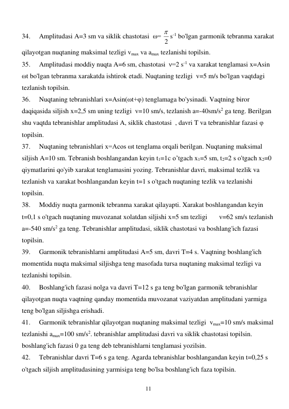  
11 
34. 
Amplitudasi A=3 sm va siklik chastotasi  ω= 2
 s-1 bo'lgan garmonik tebranma xarakat 
qilayotgan nuqtaning maksimal tezligi vmax va amax tezlanishi topilsin. 
35. 
Amplitudasi moddiy nuqta A=6 sm, chastotasi  ν=2 s-1 va xarakat tenglamasi x=Asin 
ωt bo'lgan tebranma xarakatda ishtirok etadi. Nuqtaning tezligi  v=5 m/s bo'lgan vaqtdagi 
tezlanish topilsin. 
36. 
Nuqtaning tebranishlari x=Asin(ωt+φ) tenglamaga bo'ysinadi. Vaqtning biror 
daqiqasida siljish x=2,5 sm uning tezligi  v=10 sm/s, tezlanish a=-40sm/s2 ga teng. Berilgan 
shu vaqtda tebranishlar amplitudasi A, siklik chastotasi  , davri T va tebranishlar fazasi φ 
topilsin. 
37. 
Nuqtaning tebranishlari x=Acos ωt tenglama orqali berilgan. Nuqtaning maksimal 
siljish A=10 sm. Tebranish boshlangandan keyin t1=1c o’tgach x1=5 sm, t2=2 s o'tgach x2=0 
qiymatlarini qo'yib xarakat tenglamasini yozing. Tebranishlar davri, maksimal tezlik va 
tezlanish va xarakat boshlangandan keyin t=1 s o'tgach nuqtaning tezlik va tezlanishi 
topilsin. 
38. 
Moddiy nuqta garmonik tebranma xarakat qilayapti. Xarakat boshlangandan keyin 
t=0,1 s o'tgach nuqtaning muvozanat xolatdan siljishi x=5 sm tezligi       v=62 sm/s tezlanish 
a=-540 sm/s2 ga teng. Tebranishlar amplitudasi, siklik chastotasi va boshlang'ich fazasi 
topilsin. 
39. 
Garmonik tebranishlarni amplitudasi A=5 sm, davri T=4 s. Vaqtning boshlang'ich 
momentida nuqta maksimal siljishga teng masofada tursa nuqtaning maksimal tezligi va 
tezlanishi topilsin. 
40. 
Boshlang'ich fazasi nolga va davri T=12 s ga teng bo'lgan garmonik tebranishlar 
qilayotgan nuqta vaqtning qanday momentida muvozanat vaziyatdan amplitudani yarmiga 
teng bo'lgan siljishga erishadi. 
41. 
Garmonik tebranishlar qilayotgan nuqtaning maksimal tezligi  vmax=10 sm/s maksimal 
tezlanishi amax=100 sm/s2. tebranishlar amplitudasi davri va siklik chastotasi topilsin. 
boshlang'ich fazasi 0 ga teng deb tebranishlarni tenglamasi yozilsin. 
42. 
Tebranishlar davri T=6 s ga teng. Agarda tebranishlar boshlangandan keyin t=0,25 s 
o'tgach siljish amplitudasining yarmisiga teng bo'lsa boshlang'ich faza topilsin. 
