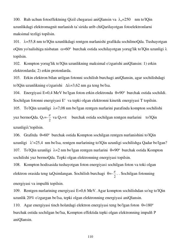  
110 
100. Ruh uchun fotoeffektning Qizil chegarasi aniQlansin va  о=250    nm to'lQin 
uzunlikdagi elektromagnit nurlanish ta`sirida urib chiQarilayotgan fotoelektronlarni 
maksimal tezligi topilsin. 
101. =55,8 nm to'lQin uzunlikdagi rentgen nurlanishi grafikda sochilmoQda. Tushayotgan 
oQim yo'nalishiga nisbatan  =60о  burchak ostida sochilayotgan yorug'lik to'lQin uzunligi   
topilsin. 
102. Kompton yorug'lik to'lQin uzunlikning maksimal o'zgarishi aniQlansin: 1) erkin 
elektronlarda; 2) erkin protonlarda. 
103. Erkin elektron bilan urilgan fotonni sochilish burchagi aniQlansin, agar sochilishdagi 
to'lQin uzunlikning o'zgarishi   =3,62 nm ga teng bo'lsa. 
104. Energiyasi Е=0,4 MeV bo'lgan foton erkin elektronda  =90о  burchak ostida sochildi. 
Sochilgan fotonni energiyasi Е  va tepki olgan elektronni kinetik energiyasi T topilsin. 
105. To'lQin uzunligi  =7,08 nm bo'lgan rentgen nurlarini parafinda kompton sochilishi 
yuz bermoQda. Q1=- 2
  va Q2=     burchak ostida sochilgan rentgen nurlarini    to'lQin 
uzunligitopilsin. 
106. Grafitda  =60о  burchak ostida Kompton sochilgan rentgen nurlanishini to'lQin 
uzunligi   =25,4  nm bo'lsa, rentgen nurlarining to'lQin uzunligi sochilishga Qadar bo'lgan? 
107. To'lQin uzunligi  =2 nm bo'lgan rentgen nurlarini  =90о  burchak ostida Kompton 
sochilishi yuz bermoQda. Tepki olgan elektronning energiyasi topilsin. 
108. Kompton hodisasida tushayotgan foton energiyasi sochilgan foton va toki olgan 
elektron orasida teng taQsimlangan. Sochilish burchagi  =- 2
 . . Sochilgan fotonning 
energiyasi va impulñi topilsin. 
109. Rentgen nurlarining energiyasi Е=0,6 MeV. Agar kompton sochilishdan so'ng to'lQin 
uzunlik 20% o'zgargan bo'lsa, tepki olgan elektronning energiyasi aniQlansin. 
110. Agar energiyasi tinch holatdagi elektron energiyasi teng bo'lgan foton  =180о  
burchak ostida sochilgan bo'lsa, Kompton effektida tepki olgan elektronning impulñ Р 
aniQlansin. 
