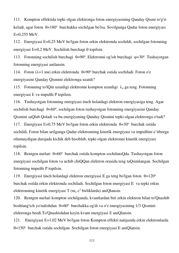  
111 
111. Kompton effektida tepki olgan elektronga foton energiyasining Qanday Qismi to'g'ri 
keladi, agar foton  =180о  burchakka sochilgan bo'lsa. Sovilgunga Qadar foton energiyasi 
Е=0,255 MeV. 
112. Energiyasi Е=0,25 MeV bo'lgan foton erkin elektronda sochildi, sochilgan fotonning 
energiyasi Е=0,2 MeV. Sochilish burchagi  topilsin. 
113. Fotonning sochilish burchagi  =90о. Elektronni og'ish burchagi  =30о. Tushayotgan 
fotonning energiyasi anilansin. 
114. Foton (=1 нм) erkin elektronda  =90о burchak ostida sochiladi. Foton o'z 
energiyasini Qanday Qismini elektronga uzatdi? 
115. Fotonning to'lQin uzunligi elektronni kompton uzunligi  о ga teng. Fotonning 
energiyasi Е va impulñi P topilsin. 
116. Tushayotgan fotonning energiyasi tinch holatdagi elektron energiyasiga teng. Agar 
sochilish burchagi  =60о, sochilgan foton tushayotgan fotonning energiyasini Qanday 
Qismini saQlab Qoladi va bu energiyaning Qanday Qismini tepki olgan elektronga o'tadi? 
117. Energiyasi Е=0,75 MeV bo'lgan foton erkin elektronda  =30о  burchak ostida 
sochildi. Foton bilan urilgunga Qadar elektronning kinetik energiyasi va impulñini e`tiborga 
olinmaydigan darajada kichik deb hisoblab, tepki olgan elektronni kinetik energiyasi 
topilsin. 
118. Rentgen nurlari  =60о  burchak ostida kompton sochilmoQda. Tushayotgan foton 
energiyasi sochilgan foton va uchib chiQQan elektron orasida teng taQsimlangan. Sochilgan 
fotonning impulñi Р topilsin. 
119. Energiyasi tinch holatdagi elektron energiyasi E ga teng bo'lgan foton  =120о 
burchak ostida erkin elektronda sochiladi. Sochilgan foton energiyasi E  va tepki erkin 
elektronning kinetik energiyasi Т (mо с2 birliklarda) aniQlansin. 
120. Rentgen nurlari kompton sochilganda, kvantlardan biri erkin elektron bilan to'Qnashib 
boshlang'ich yo'nalishdan  =60о  burchakka og'di va o'z energiyasining 1/3 Qismini 
elektronga berdi.To'Qnashishdan keyin kvant energiyasi Е aniQlansin. 
121.  Energiyasi Е=1,02 MeV bo'lgan foton Kompton effekti natijasida erkin elektronlarda  
=150о  burchak ostida sochilgan. Sochilgan foton energiyasi E aniQlansin. 
