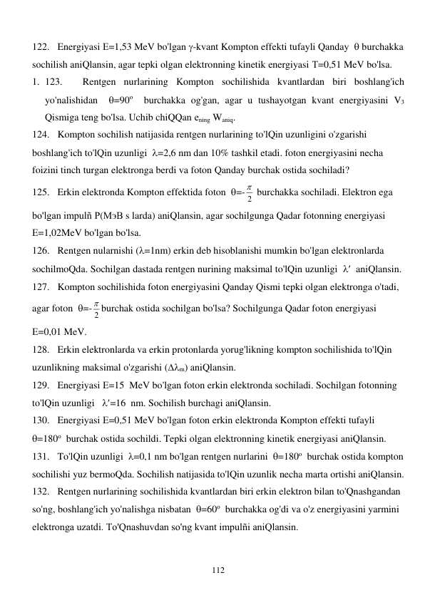  
112 
122. Energiyasi Е=1,53 MeV bo'lgan -kvant Kompton effekti tufayli Qanday   burchakka 
sochilish aniQlansin, agar tepki olgan elektronning kinetik energiyasi Т=0,51 MeV bo'lsa. 
1. 123. 
Rentgen nurlarining Kompton sochilishida kvantlardan biri boshlang'ich 
yo'nalishidan  =90о  burchakka og'gan, agar u tushayotgan kvant energiyasini V3 
Qismiga teng bo'lsa. Uchib chiQQan еning Waniq. 
124. Kompton sochilish natijasida rentgen nurlarining to'lQin uzunligini o'zgarishi 
boshlang'ich to'lQin uzunligi  =2,6 nm dan 10% tashkil etadi. foton energiyasini necha 
foizini tinch turgan elektronga berdi va foton Qanday burchak ostida sochiladi? 
125. Erkin elektronda Kompton effektida foton  =- 2
  burchakka sochiladi. Elektron ega 
bo'lgan impulñ Р(МэВ s larda) aniQlansin, agar sochilgunga Qadar fotonning energiyasi 
Е=1,02MeV bo'lgan bo'lsa.  
126. Rentgen nularnishi (=1nm) erkin deb hisoblanishi mumkin bo'lgan elektronlarda 
sochilmoQda. Sochilgan dastada rentgen nurining maksimal to'lQin uzunligi    aniQlansin. 
127. Kompton sochilishida foton energiyasini Qanday Qismi tepki olgan elektronga o'tadi, 
agar foton  =- 2
 burchak ostida sochilgan bo'lsa? Sochilgunga Qadar foton energiyasi 
Е=0,01 MeV. 
128. Erkin elektronlarda va erkin protonlarda yorug'likning kompton sochilishida to'lQin 
uzunlikning maksimal o'zgarishi (m) aniQlansin. 
129. Energiyasi Е=15  MeV bo'lgan foton erkin elektronda sochiladi. Sochilgan fotonning 
to'lQin uzunligi   =16  nm. Sochilish burchagi aniQlansin. 
130. Energiyasi Е=0,51 MeV bo'lgan foton erkin elektronda Kompton effekti tufayli  
=180о  burchak ostida sochildi. Tepki olgan elektronning kinetik energiyasi aniQlansin. 
131. To'lQin uzunligi  =0,1 nm bo'lgan rentgen nurlarini  =180о  burchak ostida kompton 
sochilishi yuz bermoQda. Sochilish natijasida to'lQin uzunlik necha marta ortishi aniQlansin. 
132. Rentgen nurlarining sochilishida kvantlardan biri erkin elektron bilan to'Qnashgandan 
so'ng, boshlang'ich yo'nalishga nisbatan  =60о  burchakka og'di va o'z energiyasini yarmini 
elektronga uzatdi. To'Qnashuvdan so'ng kvant impulñi aniQlansin. 
