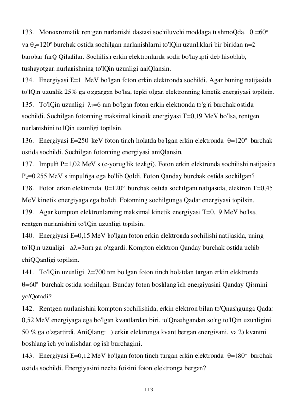  
113 
133. Monoxromatik rentgen nurlanishi dastasi sochiluvchi moddaga tushmoQda.  1=60о 
va 2=120о burchak ostida sochilgan nurlanishlarni to'lQin uzunliklari bir biridan n=2  
barobar farQ Qiladilar. Sochilish erkin elektronlarda sodir bo'layapti deb hisoblab, 
tushayotgan nurlanishning to'lQin uzunligi aniQlansin. 
134. Energiyasi Е=1  MeV bo'lgan foton erkin elektronda sochildi. Agar buning natijasida 
to'lQin uzunlik 25% ga o'zgargan bo'lsa, tepki olgan elektronning kinetik energiyasi topilsin. 
135. To'lQin uzunligi  1=6 nm bo'lgan foton erkin elektronda to'g'ri burchak ostida 
sochildi. Sochilgan fotonning maksimal kinetik energiyasi Т=0,19 MeV bo'lsa, rentgen 
nurlanishini to'lQin uzunligi topilsin. 
136. Energiyasi Е=250  keV foton tinch holatda bo'lgan erkin elektronda  =120о  burchak 
ostida sochildi. Sochilgan fotonning energiyasi aniQlansin. 
137. Impulñ Р=1,02 MeV s (c-yorug'lik tezligi). Foton erkin elektronda sochilishi natijasida 
Р2=0,255 MeV s impulñga ega bo'lib Qoldi. Foton Qanday burchak ostida sochilgan? 
138. Foton erkin elektronda  =120о  burchak ostida sochilgani natijasida, elektron Т=0,45 
MeV kinetik energiyaga ega bo'ldi. Fotonning sochilgunga Qadar energiyasi topilsin. 
139. Agar kompton elektronlarning maksimal kinetik energiyasi Т=0,19 MeV bo'lsa, 
rentgen nurlanishini to'lQin uzunligi topilsin. 
140. Energiyasi Е=0,15 MeV bo'lgan foton erkin elektronda sochilishi natijasida, uning 
to'lQin uzunligi   =3nm ga o'zgardi. Kompton elektron Qanday burchak ostida uchib 
chiQQanligi topilsin. 
141. To'lQin uzunligi  =700 nm bo'lgan foton tinch holatdan turgan erkin elektronda  
=60о  burchak ostida sochilgan. Bunday foton boshlang'ich energiyasini Qanday Qismini 
yo'Qotadi? 
142. Rentgen nurlanishini kompton sochilishida, erkin elektron bilan to'Qnashgunga Qadar 
0,52 MeV energiyaga ega bo'lgan kvantlardan biri, to'Qnashgandan so'ng to'lQin uzunligini 
50 % ga o'zgartirdi. AniQlang: 1) erkin elektronga kvant bergan energiyani, va 2) kvantni 
boshlang'ich yo'nalishdan og'ish burchagini. 
143. Energiyasi Е=0,12 MeV bo'lgan foton tinch turgan erkin elektronda  =180о  burchak 
ostida sochildi. Energiyasini necha foizini foton elektronga bergan? 
