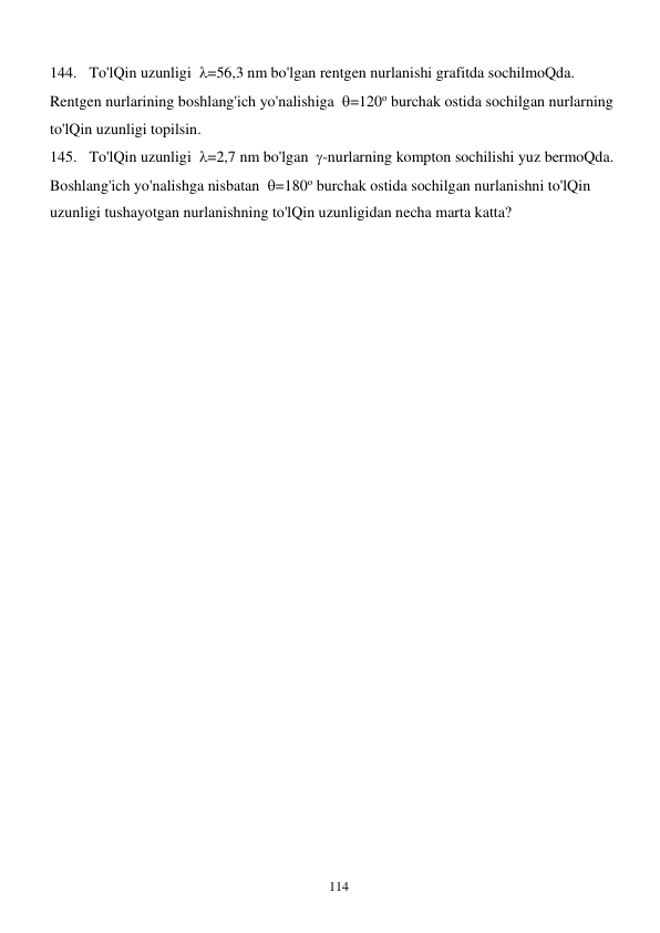  
114 
144. To'lQin uzunligi  =56,3 nm bo'lgan rentgen nurlanishi grafitda sochilmoQda. 
Rentgen nurlarining boshlang'ich yo'nalishiga  =120о burchak ostida sochilgan nurlarning 
to'lQin uzunligi topilsin. 
145. To'lQin uzunligi  =2,7 nm bo'lgan  -nurlarning kompton sochilishi yuz bermoQda. 
Boshlang'ich yo'nalishga nisbatan  =180о burchak ostida sochilgan nurlanishni to'lQin 
uzunligi tushayotgan nurlanishning to'lQin uzunligidan necha marta katta?                                      
 
  
 
 
 
 
 
 
 
 
 
 
 
 
 
 
 
 
 
 
 
 
 
 
