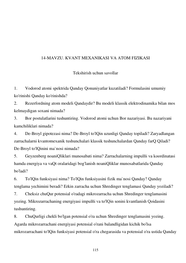  
115 
 
 
 
 
 
14-MAVZU. KVANT MEXANIKASI VA ATOM FIZIKASI 
 
Tekshirish uchun savollar 
 
1. 
Vodorod atomi spektrida Qanday Qonuniyatlar kuzatiladi? Formulasini umumiy 
ko'rinishi Qanday ko'rinishda? 
2. 
Rezerfordning atom modeli Qandaydir? Bu modeli klassik elektrodinamika bilan mos 
kelmaydigan soxani nimada? 
3. 
Bor postulatlarini tushuntiring. Vodorod atomi uchun Bor nazariyasi. Bu nazariyani 
kamchiliklari nimada? 
4. 
De-Broyl gipotezasi nima? De-Broyl to'lQin uzunligi Qanday topiladi? Zaryadlangan 
zarrachalarni kvantomexanik tushunchalari klassik tushunchalardan Qanday farQ Qiladi? 
De-Broyl to'lQinini ma`nosi nimada? 
5. 
Geyzenberg noaniQliklari munosabati nima? Zarrachalarning impulñi va koordinatasi 
hamda energiya va vaQt oralaridagi bog'lanish noaniQliklar munosabatlarida Qanday 
bo'ladi? 
6. 
To'lQin funksiyasi nima? To'lQin funksiyasini fizik ma`nosi Qanday? Qanday 
tenglama yechimini beradi? Erkin zarracha uchun Shredinger tenglamasi Qanday yoziladi? 
7. 
Cheksiz chuQur potensial o'radagi mikrozarracha uchun Shredinger tenglamasini 
yozing. Mikrozarrachaning energiyasi impulñi va to'lQin sonini kvantlanish Qoidasini 
tushuntiring. 
8. 
ChuQurligi chekli bo'lgan potensial o'ra uchun Shredinger tenglamasini yozing. 
Agarda mikrozarrachani energiyasi potensial o'rani balandligidan kichik bo'lsa 
mikrozarrachani to'lQin funksiyasi potensial o'ra chegarasida va potensial o'ra ustida Qanday 
