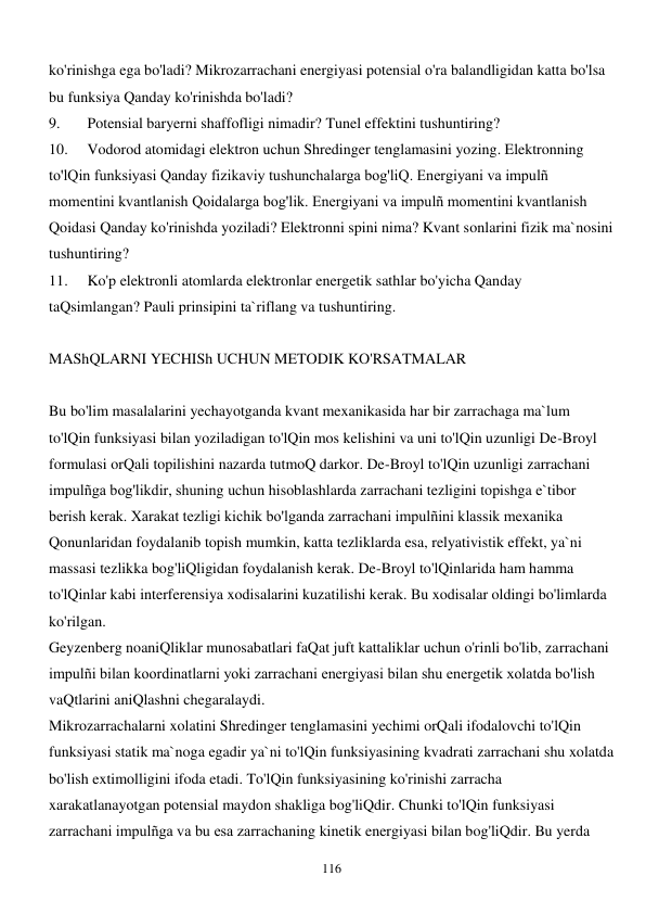  
116 
ko'rinishga ega bo'ladi? Mikrozarrachani energiyasi potensial o'ra balandligidan katta bo'lsa 
bu funksiya Qanday ko'rinishda bo'ladi? 
9. 
Potensial baryerni shaffofligi nimadir? Tunel effektini tushuntiring? 
10. 
Vodorod atomidagi elektron uchun Shredinger tenglamasini yozing. Elektronning 
to'lQin funksiyasi Qanday fizikaviy tushunchalarga bog'liQ. Energiyani va impulñ 
momentini kvantlanish Qoidalarga bog'lik. Energiyani va impulñ momentini kvantlanish 
Qoidasi Qanday ko'rinishda yoziladi? Elektronni spini nima? Kvant sonlarini fizik ma`nosini 
tushuntiring? 
11. 
Ko'p elektronli atomlarda elektronlar energetik sathlar bo'yicha Qanday 
taQsimlangan? Pauli prinsipini ta`riflang va tushuntiring. 
 
MAShQLARNI YECHISh UCHUN METODIK KO'RSATMALAR 
 
Bu bo'lim masalalarini yechayotganda kvant mexanikasida har bir zarrachaga ma`lum 
to'lQin funksiyasi bilan yoziladigan to'lQin mos kelishini va uni to'lQin uzunligi De-Broyl 
formulasi orQali topilishini nazarda tutmoQ darkor. De-Broyl to'lQin uzunligi zarrachani 
impulñga bog'likdir, shuning uchun hisoblashlarda zarrachani tezligini topishga e`tibor 
berish kerak. Xarakat tezligi kichik bo'lganda zarrachani impulñini klassik mexanika 
Qonunlaridan foydalanib topish mumkin, katta tezliklarda esa, relyativistik effekt, ya`ni 
massasi tezlikka bog'liQligidan foydalanish kerak. De-Broyl to'lQinlarida ham hamma 
to'lQinlar kabi interferensiya xodisalarini kuzatilishi kerak. Bu xodisalar oldingi bo'limlarda 
ko'rilgan. 
Geyzenberg noaniQliklar munosabatlari faQat juft kattaliklar uchun o'rinli bo'lib, zarrachani 
impulñi bilan koordinatlarni yoki zarrachani energiyasi bilan shu energetik xolatda bo'lish 
vaQtlarini aniQlashni chegaralaydi. 
Mikrozarrachalarni xolatini Shredinger tenglamasini yechimi orQali ifodalovchi to'lQin 
funksiyasi statik ma`noga egadir ya`ni to'lQin funksiyasining kvadrati zarrachani shu xolatda 
bo'lish extimolligini ifoda etadi. To'lQin funksiyasining ko'rinishi zarracha 
xarakatlanayotgan potensial maydon shakliga bog'liQdir. Chunki to'lQin funksiyasi 
zarrachani impulñga va bu esa zarrachaning kinetik energiyasi bilan bog'liQdir. Bu yerda 
