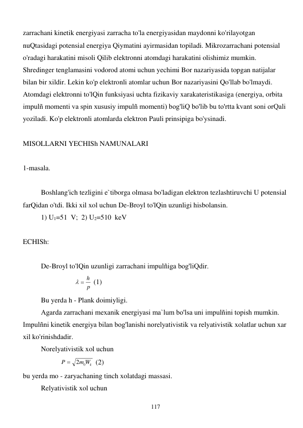  
117 
zarrachani kinetik energiyasi zarracha to'la energiyasidan maydonni ko'rilayotgan 
nuQtasidagi potensial energiya Qiymatini ayirmasidan topiladi. Mikrozarrachani potensial 
o'radagi harakatini misoli Qilib elektronni atomdagi harakatini olishimiz mumkin. 
Shredinger tenglamasini vodorod atomi uchun yechimi Bor nazariyasida topgan natijalar 
bilan bir xildir. Lekin ko'p elektronli atomlar uchun Bor nazariyasini Qo'llab bo'lmaydi. 
Atomdagi elektronni to'lQin funksiyasi uchta fizikaviy xarakateristikasiga (energiya, orbita 
impulñ momenti va spin xususiy impulñ momenti) bog'liQ bo'lib bu to'rtta kvant soni orQali 
yoziladi. Ko'p elektronli atomlarda elektron Pauli prinsipiga bo'ysinadi.  
 
MISOLLARNI YECHISh NAMUNALARI 
 
1-masala. 
 
 
Boshlang'ich tezligini e`tiborga olmasa bo'ladigan elektron tezlashtiruvchi U potensial 
farQidan o'tdi. Ikki xil xol uchun De-Broyl to'lQin uzunligi hisbolansin.  
 
1) U1=51  V;  2) U2=510  keV 
 
ECHISh: 
 
 
De-Broyl to'lQin uzunligi zarrachani impulñiga bog'liQdir. 
                             
p
  h
 (1) 
 
Bu yerda h - Plank doimiyligi. 
 
Agarda zarrachani mexanik energiyasi ma`lum bo'lsa uni impulñini topish mumkin. 
Impulñni kinetik energiya bilan bog'lanishi norelyativistik va relyativistik xolatlar uchun xar 
xil ko'rinishdadir. 
 
Norelyativistik xol uchun  
                     
m Wk
P
2 0

 (2) 
bu yerda mo - zaryachaning tinch xolatdagi massasi.  
 
Relyativistik xol uchun  
