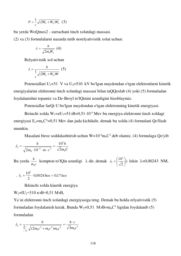 
118 
             
Wk Wk
W
c
P
)
(2
1
0 

 (3) 
bu yerda WoQmos2 - zarrachani tinch xolatdagi massasi. 
(2) va (3) formulalarni nazarda tutib norelyativistik xolat uchun:  
                    
m Wk
h
0
2
 
 (4) 
 
Relyativistik xol uchun  
             
W W
W
c
h
k)
(2
1
0 
 
 (5) 
 
Potensiallari U1=51  V va U2=510  kV bo'lgan maydondan o'tgan elektronlarni kinetik 
energiyalarini elektronni tinch xolatdagi massasi bilan taQQoslab (4) yoki (5) formuladan 
foydalanishni topamiz va De-Broyl to'lQinini uzunligini hisoblaymiz. 
 
Potensiallar farQi U bo'lgan maydondan o'tgan elektronning kinetik energiyasi. 
 
Birinchi xolda W1=еU1=51эВ=0,5110-4 Mev bu energiya elektronni tinch xoldagi 
energiyasi Ео=mоС2=0,51 Mev dan juda kichikdir, demak bu xolda (4) formulani Qo'llash 
mumkin. 
 
Masalani biroz soddalashtirish uchun W=10-4mоС2 deb olamiz. (4) formulaga Qo'yib  
 
C
m
h
m с
m
h
0
2
2
4
0
1
2
10
10
2







 
Bu yerda 
m с
h
0
  kompton to'lQin uzunligi    dir, demak  









2
102
1
 lekin  =0,00243  NM,  
  . 
нм
нм
,0171
,0 00243
2
102
1


 
 
 
Ikkinchi xolda kinetik energiya  
W2=lU2=510 кэВ=0,51 МэВ, 
Ya`ni elektronni tinch xolatdagi energiyasiga teng. Demak bu holda relyativistik (5) 
formuladan foydalanish kerak. Bunda W2=0,51  МэВ=mоС2 ligidan foydalanib (5) 
formuladan  
 
2
0
2
0
2
0
2
0
1
3
)
(2
2
с
m
с
h
m с
m c
m с
с
h



 
 
