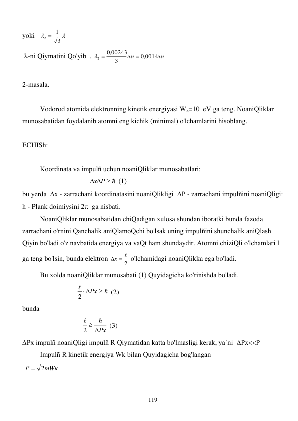  
119 
yoki   


3
1
2 
 
 -ni Qiymatini Qo'yib  . 
нм
нм
,0 0014
3
00243
,0
2

 
 
 
2-masala. 
 
 
Vodorod atomida elektronning kinetik energiyasi Wк=10  eV ga teng. NoaniQliklar 
munosabatidan foydalanib atomni eng kichik (minimal) o'lchamlarini hisoblang. 
 
ECHISh: 
 
 
Koordinata va impulñ uchun noaniQliklar munosabatlari:  
                                      
   
х Р
 (1) 
bu yerda  х - zarrachani koordinatasini noaniQlikligi  Р - zarrachani impulñini noaniQligi: 
ħ - Plank doimiysini 2  ga nisbati. 
 
NoaniQliklar munosabatidan chiQadigan xulosa shundan iboratki bunda fazoda 
zarrachani o'rnini Qanchalik aniQlamoQchi bo'lsak uning impulñini shunchalik aniQlash 
Qiyin bo'ladi o'z navbatida energiya va vaQt ham shundaydir. Atomni chiziQli o'lchamlari l 
ga teng bo'lsin, bunda elektron 
2
х  
 o'lchamidagi noaniQlikka ega bo'ladi. 
 
Bu xolda noaniQliklar munosabati (1) Quyidagicha ko'rinishda bo'ladi.       
                               




2  Рх
 (2) 
bunda    
                                  
 Рх


2
 (3) 
Рх impulñ noaniQligi impulñ R Qiymatidan katta bo'lmasligi kerak, ya`ni  РхР
 
Impulñ R kinetik energiya Wk bilan Quyidagicha bog'langan  
 
mWк
Р
2

 
