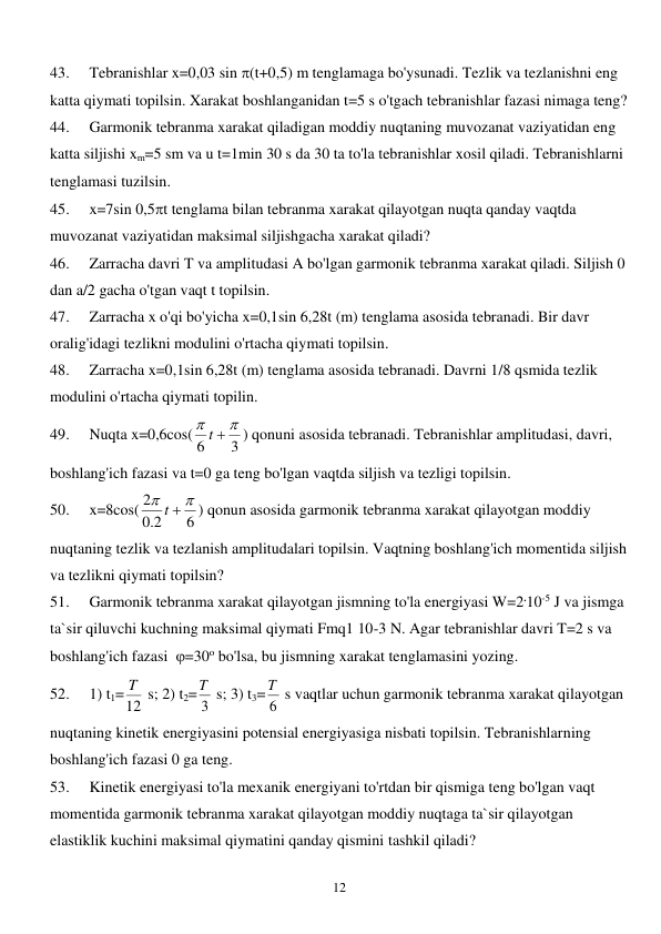  
12 
43. 
Tebranishlar x=0,03 sin (t+0,5) m tenglamaga bo'ysunadi. Tezlik va tezlanishni eng 
katta qiymati topilsin. Xarakat boshlanganidan t=5 s o'tgach tebranishlar fazasi nimaga teng? 
44. 
Garmonik tebranma xarakat qiladigan moddiy nuqtaning muvozanat vaziyatidan eng 
katta siljishi xm=5 sm va u t=1min 30 s da 30 ta to'la tebranishlar xosil qiladi. Tebranishlarni 
tenglamasi tuzilsin. 
45. 
x=7sin 0,5t tenglama bilan tebranma xarakat qilayotgan nuqta qanday vaqtda 
muvozanat vaziyatidan maksimal siljishgacha xarakat qiladi? 
46. 
Zarracha davri T va amplitudasi A bo'lgan garmonik tebranma xarakat qiladi. Siljish 0 
dan a/2 gacha o'tgan vaqt t topilsin. 
47. 
Zarracha x o'qi bo'yicha x=0,1sin 6,28t (m) tenglama asosida tebranadi. Bir davr 
oralig'idagi tezlikni modulini o'rtacha qiymati topilsin. 
48. 
Zarracha x=0,1sin 6,28t (m) tenglama asosida tebranadi. Davrni 1/8 qsmida tezlik 
modulini o'rtacha qiymati topilin. 
49. 
Nuqta x=0,6cos(
3
6


t 
) qonuni asosida tebranadi. Tebranishlar amplitudasi, davri, 
boshlang'ich fazasi va t=0 ga teng bo'lgan vaqtda siljish va tezligi topilsin. 
50. 
x=8cos(
6
2.0
2


t 
) qonun asosida garmonik tebranma xarakat qilayotgan moddiy 
nuqtaning tezlik va tezlanish amplitudalari topilsin. Vaqtning boshlang'ich momentida siljish 
va tezlikni qiymati topilsin? 
51. 
Garmonik tebranma xarakat qilayotgan jismning to'la energiyasi W=2.10-5 J va jismga 
ta`sir qiluvchi kuchning maksimal qiymati Fmq1 10-3 N. Agar tebranishlar davri T=2 s va 
boshlang'ich fazasi  =30o bo'lsa, bu jismning xarakat tenglamasini yozing. 
52. 
1) t1=12
T  s; 2) t2= 3
T  s; 3) t3= 6
T  s vaqtlar uchun garmonik tebranma xarakat qilayotgan 
nuqtaning kinetik energiyasini potensial energiyasiga nisbati topilsin. Tebranishlarning 
boshlang'ich fazasi 0 ga teng. 
53. 
Kinetik energiyasi to'la mexanik energiyani to'rtdan bir qismiga teng bo'lgan vaqt 
momentida garmonik tebranma xarakat qilayotgan moddiy nuqtaga ta`sir qilayotgan 
elastiklik kuchini maksimal qiymatini qanday qismini tashkil qiladi? 
