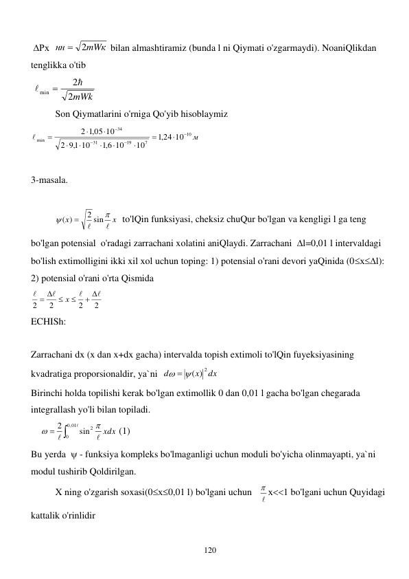  
120 
 Рх  
mWк
нн
2

 bilan almashtiramiz (bunda l ni Qiymati o'zgarmaydi). NoaniQlikdan 
tenglikka o'tib 
 
2mWk
2
min



 
 
Son Qiymatlarini o'rniga Qo'yib hisoblaymiz 
м
10
7
19
31
34
min
24 10
,1
10
10
6,1
10
1,9
2
,1 05 10
2















 
 
3-masala. 
 
 
x
х




2 sin
( )

  to'lQin funksiyasi, cheksiz chuQur bo'lgan va kengligi l ga teng 
bo'lgan potensial  o'radagi zarrachani xolatini aniQlaydi. Zarrachani  l=0,01 l intervaldagi 
bo'lish extimolligini ikki xil xol uchun toping: 1) potensial o'rani devori yaQinida (0хl): 
2) potensial o'rani o'rta Qismida     
2
2
2
2




 

  
х
 
ECHISh: 
 
Zarrachani dx (x dan x+dx gacha) intervalda topish extimoli to'lQin fuyeksiyasining 
kvadratiga proporsionaldir, ya`ni  
dx
x
d
  ( ) 2
 
Birinchi holda topilishi kerak bo'lgan extimollik 0 dan 0,01 l gacha bo'lgan chegarada 
integrallash yo'li bilan topiladi.  
    





01
,0
0
sin2
2
 xdx

 (1) 
Bu yerda   - funksiya kompleks bo'lmaganligi uchun moduli bo'yicha olinmayapti, ya`ni 
modul tushirib Qoldirilgan.  
 
X ning o'zgarish soxasi(0х0,01 l) bo'lgani uchun   
 х1 bo'lgani uchun Quyidagi 
kattalik o'rinlidir 
 

