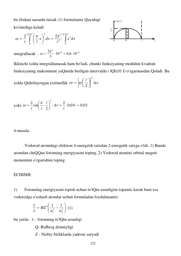  
121 
bu ifodani nazarda tutsak (1) formulamiz Quyidagi 
ko'rinishga keladi 
 















,01
0
0
,01
0
0
2
3
2
2
2
2
х dx
dx
х



  
integrallasak  . 
6
6
2
10
6,6
10
3
2




   
 
Ikkinchi xolda integrallamasak ham bo'ladi, chunki funksiyaning modulini kvadrati 
funksiyaning maksimumi yaQinida berilgan intervalda ( lQ0,01 l) o'zgarmasdan Qoladi. Bu 
xolda Qidirilayotgan extimollik 
x





2
2



 
  
yoki 
,0 02
,0 01
2
2
sin
2
2


  















 
  
 
4-masala. 
 
 
Vodorod atomidagi elektron 4-energetik satxdan 2-energetik satxga o'tdi. 1) Bunda 
atomdan chiQQan fotonning energiyasini toping, 2) Vodorod atomini orbital magnit 
momentini o'zgarishini toping. 
 
ECHISHI: 
 
1) 
Fotonning energiyasini topish uchun to'lQin uzunligini topamiz kerak buni esa 
vodorodga o'xshash atomlar uchun formuladan foydalanamiz: 
                 









2
2
2
1
2
1
1
1
n
n
R

 (1) 
bu yerda    - fotonning to'lQin uzunligi 
 
 
Q- Ridberg doimiyligi 
 
 
Z - Nisbiy birliklarda yadroni zaryadi 
