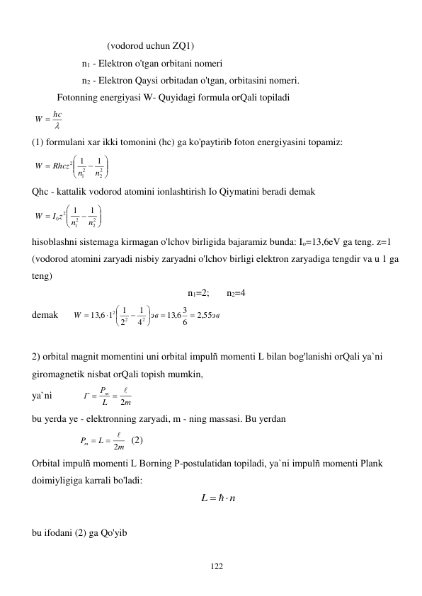  
122 
 
 
 
(vodorod uchun ZQ1) 
 
 
n1 - Elektron o'tgan orbitani nomeri  
 
 
n2 - Elektron Qaysi orbitadan o'tgan, orbitasini nomeri. 
 
Fotonning energiyasi W- Quyidagi formula orQali topiladi  
 

W  hc
 
(1) formulani xar ikki tomonini (hc) ga ko'paytirib foton energiyasini topamiz:  
 








2
2
2
1
2
1
1
n
n
Rhcz
W
 
Qhc - kattalik vodorod atomini ionlashtirish Io Qiymatini beradi demak  
 








2
2
2
1
2
0
1
1
n
n
I z
W
 
hisoblashni sistemaga kirmagan o'lchov birligida bajaramiz bunda: Iо=13,6eV ga teng. z=1 
(vodorod atomini zaryadi nisbiy zaryadni o'lchov birligi elektron zaryadiga tengdir va u 1 ga 
teng) 
n1=2;       n2=4 
demak      
эв
эв
W
,2 55
6
13 6, 3
4
1
2
1
1
13 6,
2
2
2











 
  
2) orbital magnit momentini uni orbital impulñ momenti L bilan bog'lanishi orQali ya`ni 
giromagnetik nisbat orQali topish mumkin,  
ya`ni            
m
L
Р
Г
m
2
 

                     
bu yerda ye - elektronning zaryadi, m - ning massasi. Bu yerdan  
                   
m
L
Pm
2
 

  (2) 
Orbital impulñ momenti L Borning P-postulatidan topiladi, ya`ni impulñ momenti Plank 
doimiyligiga karrali bo'ladi:  
 
n
L
 
 
 
bu ifodani (2) ga Qo'yib  
