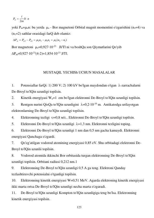  
123 
 
n
m
Pm


 
2
 
yoki Рm=оn: bu yerda  о - Bor magnetoni Orbital magnit momentini o'zgarishini (n2=4) va 
(n1=2) sathlar orasidagi farQ deb olamiz:  
 
)
(
1
2
0
0 1
2
0
1
2
n
n
n
n
P
P
Р
m
m
m










 
Bor magnetoni  о=0,92710-23     Jl/Tl ni va boshQa son Qiymatlarini Qo'yib                     
Pm=0,92710-23(4-2)=1,85410-23 J/Tl. 
 
 
MUSTAQIL YECHISh UCHUN MASALALAR 
 
1. 
Potensiallar farQi: 1) 200 V; 2) 100 kV bo'lgan maydondan o'tgan  -zarrachalarni 
De-Broyl to'lQin uzunligi topilsin. 
2. 
Kinetik energiyasi Wк=1  em bo'lgan elektronni De-Broyl to'lQin uzunligi topilsin. 
3. 
Rentgen nurini QisQa to'lQin uzunligini  =0,210-10 m.  Antikatodga urilayotgan 
elektronlarning De-Broyl to'lQin uzunligi topilsin. 
4. 
Elektronning tezligi  =0,8 м/с.. Elektronni De-Broyl to'lQin uzunligi topilsin. 
5. 
Elektronni De-Broyl to'lQin uzunligi  =1,3 nm. Elektronni tezligini toping. 
6. 
Elektronni De-Broyl to'lQin uzunligi 1 nm dan 0,5 nm gacha kamaydi. Elektronni 
energiyasi Qanchaga o'zgardi. 
7. 
Qo'zg'atilgan vodorod atomining energiyasi 0,85 eV. Shu orbitadagi elektronni De-
Broyl to'lQin uzunlii topilsin.  
8. 
Vodorod atomida ikkinchi Bor orbitasida turgan elektronning De-Broyl to'lQin 
uzunligi topilsin. Orbitani radiusi 0,212 nm.1 
9. 
Elektronning De-Broyl to'lQin uzunligi 0,5 A ga teng. Elektroni Qanday 
tezlashtiruvchi potensialni o'tganligi topilsin. 
10. 
Elektronning kinetik energiyasi W=0,51 MeV. Agarda elektroning kinetik energiyasi 
ikki marta ortsa De-Broyl to'lQin uzunligi necha marta o'zgaradi. 
11. 
De-Broyl to'lQin uzunligi Kompton to'lQin uzunligiga teng bo'lsa. Elektronning 
kinetik energiyasi topilsin. 
