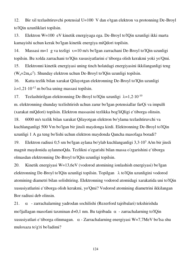  
124 
12. 
Bir xil tezlashtiruvchi potensial U=100  V dan o'tgan elektron va protonning De-Broyl 
to'lQin uzunliklari topilsin. 
13. 
Elektron W=100  eV kinetik energiyaga ega. De-Broyl to'lQin uzunligi ikki marta 
kamayishi uchun kerak bo'lgan kinetik energiya miQdori topilsin. 
14. 
Massasi m=1  g va tezligi  =10 m/s bo'lgan zarrachani De-Broyl to'lQin uzunligi 
topilsin. Bu xolda zarrachani to'lQin xususiyatlarini e`tiborga olish kerakmi yoki yo'Qmi. 
15. 
Elektronni kinetik energiyasi uning tinch holatdagi energiyasini ikkilanganligi teng 
(Wк=2mос2). Shunday elektron uchun De-Broyl to'lQin uzunligi topilsin. 
16. 
Katta tezlik bilan xarakat Qilayotgan elektronning De-Broyl to'lQin uzunligi  
=1,2110-12 m bo'lsa uning massasi topilsin. 
17. 
Tezlashtirilgan elektronning De-Broyl to'lQin uzunligi  =1,210-10 
m. elektronning shunday tezlishtirish uchun zarur bo'lgan potensiallar farQi va impulñ 
(xarakat miQdori) topilsin. Elektron massasini tezlikka bog'liQligi e`tiborga olinsin. 
18. 
6000 m/s tezlik bilan xarakat Qilayotgan elektron bo'ylama tezlashtiruvchi va 
kuchlanganligi 500 Vm bo'lgan bir jinsli maydonga kirdi. Elektronning De-Broyl to'lQin 
uzunligi 1 A ga teng bo'lishi uchun elektron maydonda Qancha masofaga boradi? 
19. 
Elektron radiusi 0,5 sm bo'lgan aylana bo'ylab kuchlanganligi 3,3103 A/m bir jinsli 
magnit maydonida aylanmoQda. Tezlikni o'zgarishi bilan massa o'zgarishini e`tiborga 
olmasdan elektronning De-Broyl to'lQin uzunligi topilsin. 
20. 
Kinetik energiyasi W=13,6eV (vodorod atomining ionlashish energiyasi) bo'lgan 
elektronning De-Broyl to'lQin uzunligi topilsin. Topilgan    to'lQin uzunligini vodorod 
atomining diametri bilan solishtiring. Elektronning vodorod atomidagi xarakatida uni to'lQin 
xususiyatlarini e`tiborga olish kerakmi, yo'Qmi? Vodorod atomining diametrini ikkilangan 
Bor radiusi deb olinsin. 
21. 
   - zarrachalarning yadrodan sochilishi (Rezerford tajribalari) tekshirishda 
mo'ljallagan masofani taxminan d0,1 nm. Bu tajribada    - zarrachalarning to'lQin 
xususiyatlari e`tiborga olinmagan.    - Zarrachalarning energiyasi W=7,7MeV bo'lsa shu 
muloxaza to'g'ri bo'ladimi? 
