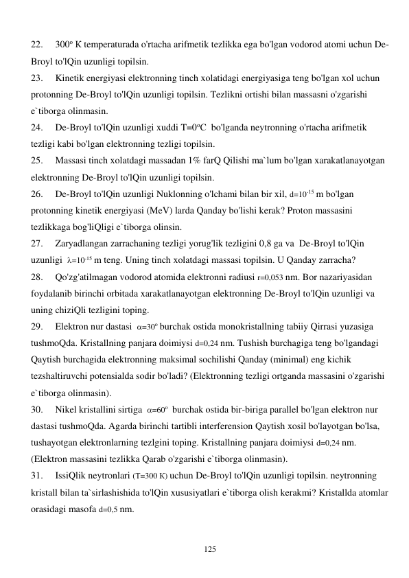  
125 
22. 
300о К temperaturada o'rtacha arifmetik tezlikka ega bo'lgan vodorod atomi uchun De-
Broyl to'lQin uzunligi topilsin. 
23. 
Kinetik energiyasi elektronning tinch xolatidagi energiyasiga teng bo'lgan xol uchun 
protonning De-Broyl to'lQin uzunligi topilsin. Tezlikni ortishi bilan massasni o'zgarishi 
e`tiborga olinmasin. 
24. 
De-Broyl to'lQin uzunligi xuddi T=0оС  bo'lganda neytronning o'rtacha arifmetik 
tezligi kabi bo'lgan elektronning tezligi topilsin. 
25. 
Massasi tinch xolatdagi massadan 1% farQ Qilishi ma`lum bo'lgan xarakatlanayotgan 
elektronning De-Broyl to'lQin uzunligi topilsin.  
26. 
De-Broyl to'lQin uzunligi Nuklonning o'lchami bilan bir xil, d=10-15 m bo'lgan 
protonning kinetik energiyasi (MeV) larda Qanday bo'lishi kerak? Proton massasini 
tezlikkaga bog'liQligi e`tiborga olinsin. 
27. 
Zaryadlangan zarrachaning tezligi yorug'lik tezligini 0,8 ga va  De-Broyl to'lQin 
uzunligi  =10-15 m teng. Uning tinch xolatdagi massasi topilsin. U Qanday zarracha? 
28. 
Qo'zg'atilmagan vodorod atomida elektronni radiusi r=0,053 nm. Bor nazariyasidan 
foydalanib birinchi orbitada xarakatlanayotgan elektronning De-Broyl to'lQin uzunligi va 
uning chiziQli tezligini toping. 
29. 
Elektron nur dastasi  =30о burchak ostida monokristallning tabiiy Qirrasi yuzasiga 
tushmoQda. Kristallning panjara doimiysi d=0,24 nm. Tushish burchagiga teng bo'lgandagi 
Qaytish burchagida elektronning maksimal sochilishi Qanday (minimal) eng kichik 
tezshaltiruvchi potensialda sodir bo'ladi? (Elektronning tezligi ortganda massasini o'zgarishi 
e`tiborga olinmasin). 
30. 
Nikel kristallini sirtiga  =60о  burchak ostida bir-biriga parallel bo'lgan elektron nur 
dastasi tushmoQda. Agarda birinchi tartibli interferension Qaytish xosil bo'layotgan bo'lsa, 
tushayotgan elektronlarning tezlgini toping. Kristallning panjara doimiysi d=0,24 nm. 
(Elektron massasini tezlikka Qarab o'zgarishi e`tiborga olinmasin). 
31. 
IssiQlik neytronlari (Т=300 К) uchun De-Broyl to'lQin uzunligi topilsin. neytronning 
kristall bilan ta`sirlashishida to'lQin xususiyatlari e`tiborga olish kerakmi? Kristallda atomlar 
orasidagi masofa d=0,5 nm. 
