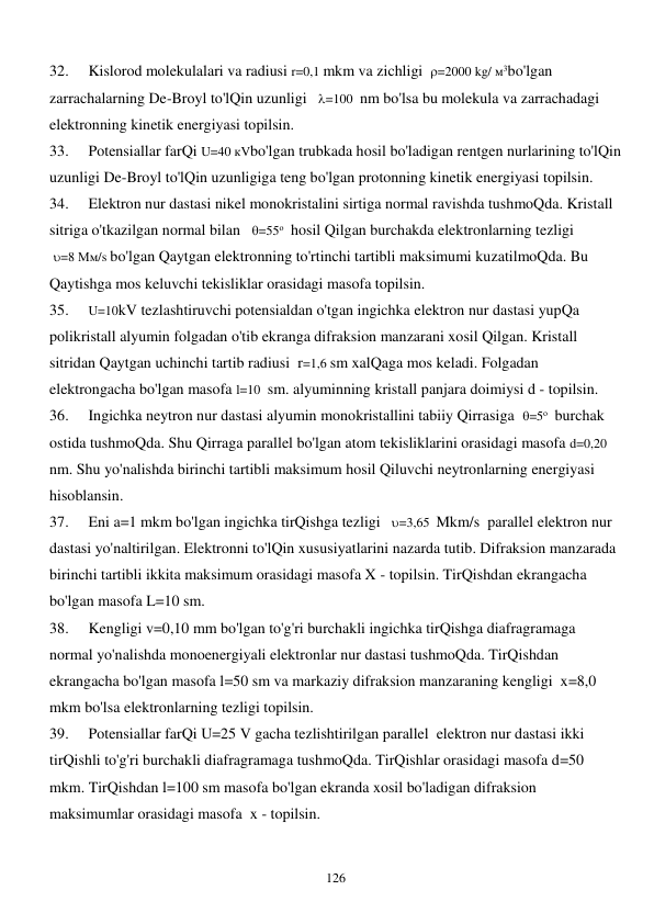  
126 
32. 
Kislorod molekulalari va radiusi r=0,1 mkm va zichligi  =2000 kg/ м3bo'lgan 
zarrachalarning De-Broyl to'lQin uzunligi   =100  nm bo'lsa bu molekula va zarrachadagi 
elektronning kinetik energiyasi topilsin. 
33. 
Potensiallar farQi U=40 кVbo'lgan trubkada hosil bo'ladigan rentgen nurlarining to'lQin 
uzunligi De-Broyl to'lQin uzunligiga teng bo'lgan protonning kinetik energiyasi topilsin. 
34. 
Elektron nur dastasi nikel monokristalini sirtiga normal ravishda tushmoQda. Kristall 
sitriga o'tkazilgan normal bilan   =55о  hosil Qilgan burchakda elektronlarning tezligi   
 =8 Мм/s bo'lgan Qaytgan elektronning to'rtinchi tartibli maksimumi kuzatilmoQda. Bu 
Qaytishga mos keluvchi tekisliklar orasidagi masofa topilsin. 
35. 
U=10kV tezlashtiruvchi potensialdan o'tgan ingichka elektron nur dastasi yupQa 
polikristall alyumin folgadan o'tib ekranga difraksion manzarani xosil Qilgan. Kristall 
sitridan Qaytgan uchinchi tartib radiusi  r=1,6 sm xalQaga mos keladi. Folgadan 
elektrongacha bo'lgan masofa l=10  sm. alyuminning kristall panjara doimiysi d - topilsin. 
36. 
Ingichka neytron nur dastasi alyumin monokristallini tabiiy Qirrasiga  =5о  burchak 
ostida tushmoQda. Shu Qirraga parallel bo'lgan atom tekisliklarini orasidagi masofa d=0,20 
nm. Shu yo'nalishda birinchi tartibli maksimum hosil Qiluvchi neytronlarning energiyasi 
hisoblansin. 
37. 
Eni a=1 mkm bo'lgan ingichka tirQishga tezligi   =3,65  Mkm/s  parallel elektron nur 
dastasi yo'naltirilgan. Elektronni to'lQin xususiyatlarini nazarda tutib. Difraksion manzarada 
birinchi tartibli ikkita maksimum orasidagi masofa X - topilsin. TirQishdan ekrangacha 
bo'lgan masofa L=10 sm. 
38. 
Kengligi v=0,10 mm bo'lgan to'g'ri burchakli ingichka tirQishga diafragramaga 
normal yo'nalishda monoenergiyali elektronlar nur dastasi tushmoQda. TirQishdan 
ekrangacha bo'lgan masofa l=50 sm va markaziy difraksion manzaraning kengligi  x=8,0 
mkm bo'lsa elektronlarning tezligi topilsin. 
39. 
Potensiallar farQi U=25 V gacha tezlishtirilgan parallel  elektron nur dastasi ikki 
tirQishli to'g'ri burchakli diafragramaga tushmoQda. TirQishlar orasidagi masofa d=50 
mkm. TirQishdan l=100 sm masofa bo'lgan ekranda xosil bo'ladigan difraksion 
maksimumlar orasidagi masofa  x - topilsin. 
