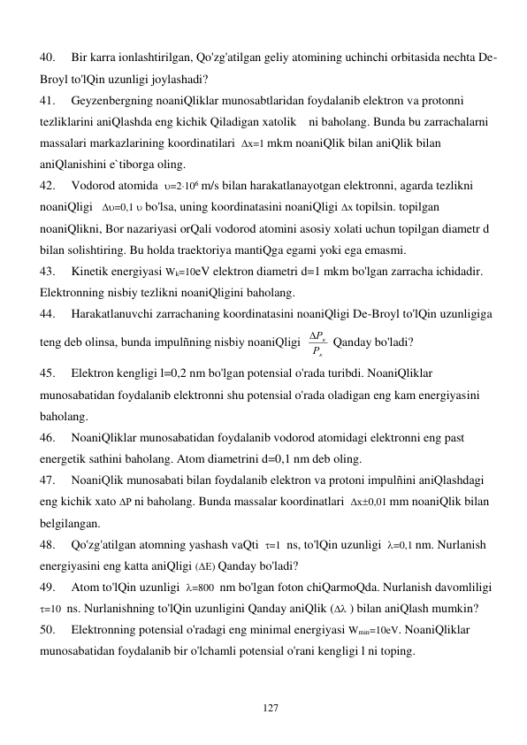  
127 
40. 
Bir karra ionlashtirilgan, Qo'zg'atilgan geliy atomining uchinchi orbitasida nechta De-
Broyl to'lQin uzunligi joylashadi? 
41. 
Geyzenbergning noaniQliklar munosabtlaridan foydalanib elektron va protonni 
tezliklarini aniQlashda eng kichik Qiladigan xatolik    ni baholang. Bunda bu zarrachalarni 
massalari markazlarining koordinatilari  х=1 mkm noaniQlik bilan aniQlik bilan 
aniQlanishini e`tiborga oling. 
42. 
Vodorod atomida  =2106 m/s bilan harakatlanayotgan elektronni, agarda tezlikni 
noaniQligi   =0,1  bo'lsa, uning koordinatasini noaniQligi х topilsin. topilgan 
noaniQlikni, Bor nazariyasi orQali vodorod atomini asosiy xolati uchun topilgan diametr d 
bilan solishtiring. Bu holda traektoriya mantiQga egami yoki ega emasmi. 
43. 
Kinetik energiyasi Wk=10eV elektron diametri d=1 mkm bo'lgan zarracha ichidadir. 
Elektronning nisbiy tezlikni noaniQligini baholang. 
44. 
Harakatlanuvchi zarrachaning koordinatasini noaniQligi De-Broyl to'lQin uzunligiga 
teng deb olinsa, bunda impulñning nisbiy noaniQligi  
к
к
Р
Р
 Qanday bo'ladi? 
45. 
Elektron kengligi l=0,2 nm bo'lgan potensial o'rada turibdi. NoaniQliklar 
munosabatidan foydalanib elektronni shu potensial o'rada oladigan eng kam energiyasini 
baholang. 
46. 
NoaniQliklar munosabatidan foydalanib vodorod atomidagi elektronni eng past 
energetik sathini baholang. Atom diametrini d=0,1 nm deb oling. 
47. 
NoaniQlik munosabati bilan foydalanib elektron va protoni impulñini aniQlashdagi 
eng kichik xato Р ni baholang. Bunda massalar koordinatlari  х0,01 mm noaniQlik bilan 
belgilangan. 
48. 
Qo'zg'atilgan atomning yashash vaQti  =1  ns, to'lQin uzunligi  =0,1 nm. Nurlanish 
energiyasini eng katta aniQligi (Е) Qanday bo'ladi? 
49. 
Atom to'lQin uzunligi  =800  nm bo'lgan foton chiQarmoQda. Nurlanish davomliligi  
=10  ns. Nurlanishning to'lQin uzunligini Qanday aniQlik ( ) bilan aniQlash mumkin? 
50. 
Elektronning potensial o'radagi eng minimal energiyasi Wmin=10eV. NoaniQliklar 
munosabatidan foydalanib bir o'lchamli potensial o'rani kengligi l ni toping. 
