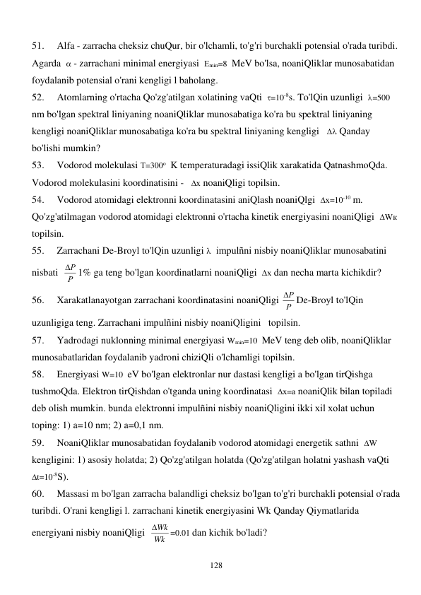  
128 
51. 
Alfa - zarracha cheksiz chuQur, bir o'lchamli, to'g'ri burchakli potensial o'rada turibdi. 
Agarda   - zarrachani minimal energiyasi  Еmin=8  MeV bo'lsa, noaniQliklar munosabatidan 
foydalanib potensial o'rani kengligi l baholang. 
52. 
Atomlarning o'rtacha Qo'zg'atilgan xolatining vaQti  =10-8s. To'lQin uzunligi  =500  
nm bo'lgan spektral liniyaning noaniQliklar munosabatiga ko'ra bu spektral liniyaning 
kengligi noaniQliklar munosabatiga ko'ra bu spektral liniyaning kengligi    Qanday 
bo'lishi mumkin? 
53. 
Vodorod molekulasi Т=300о  K temperaturadagi issiQlik xarakatida QatnashmoQda. 
Vodorod molekulasini koordinatisini -   х noaniQligi topilsin. 
54. 
Vodorod atomidagi elektronni koordinatasini aniQlash noaniQlgi  х=10-10 m. 
Qo'zg'atilmagan vodorod atomidagi elektronni o'rtacha kinetik energiyasini noaniQligi  Wк   
topilsin. 
55. 
Zarrachani De-Broyl to'lQin uzunligi   impulñni nisbiy noaniQliklar munosabatini 
nisbati  Р
Р
 1% ga teng bo'lgan koordinatlarni noaniQligi  х dan necha marta kichikdir? 
56. 
Xarakatlanayotgan zarrachani koordinatasini noaniQligi Р
Р
 De-Broyl to'lQin 
uzunligiga teng. Zarrachani impulñini nisbiy noaniQligini   topilsin. 
57. 
Yadrodagi nuklonning minimal energiyasi Wmin=10  MeV teng deb olib, noaniQliklar 
munosabatlaridan foydalanib yadroni chiziQli o'lchamligi topilsin. 
58. 
Energiyasi W=10  eV bo'lgan elektronlar nur dastasi kengligi a bo'lgan tirQishga 
tushmoQda. Elektron tirQishdan o'tganda uning koordinatasi  х=а noaniQlik bilan topiladi 
deb olish mumkin. bunda elektronni impulñini nisbiy noaniQligini ikki xil xolat uchun 
toping: 1) a=10 nm; 2) a=0,1 nm. 
59. 
NoaniQliklar munosabatidan foydalanib vodorod atomidagi energetik sathni  W 
kengligini: 1) asosiy holatda; 2) Qo'zg'atilgan holatda (Qo'zg'atilgan holatni yashash vaQti  
t=10-8S). 
60. 
Massasi m bo'lgan zarracha balandligi cheksiz bo'lgan to'g'ri burchakli potensial o'rada 
turibdi. O'rani kengligi l. zarrachani kinetik energiyasini Wk Qanday Qiymatlarida 
energiyani nisbiy noaniQligi  Wk
Wk
=0.01 dan kichik bo'ladi? 
