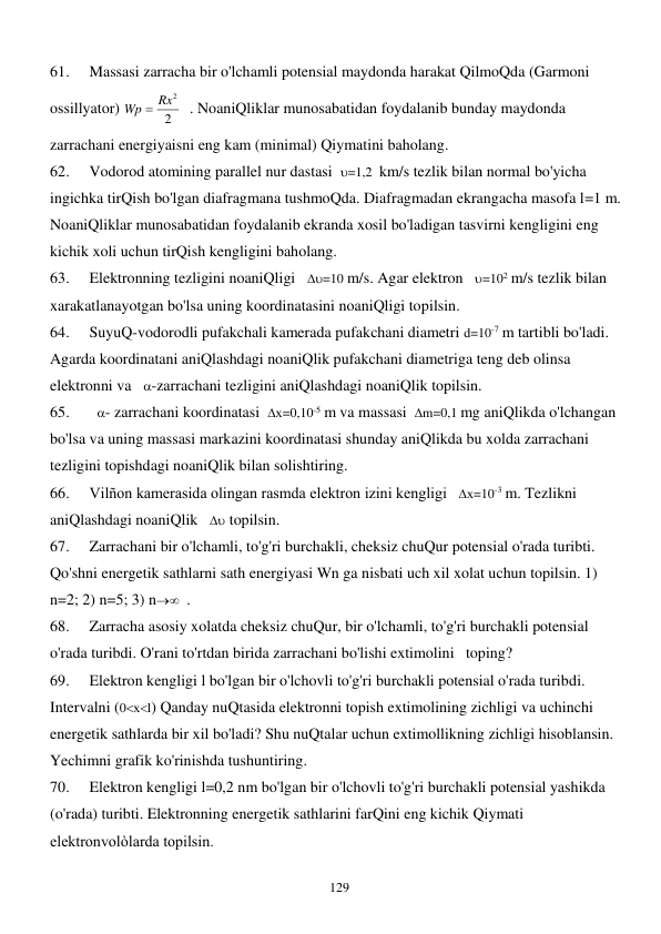  
129 
61. 
Massasi zarracha bir o'lchamli potensial maydonda harakat QilmoQda (Garmoni 
ossillyator) 
2
Wp  Rx2
  . NoaniQliklar munosabatidan foydalanib bunday maydonda 
zarrachani energiyaisni eng kam (minimal) Qiymatini baholang. 
62. 
Vodorod atomining parallel nur dastasi  =1,2  km/s tezlik bilan normal bo'yicha 
ingichka tirQish bo'lgan diafragmana tushmoQda. Diafragmadan ekrangacha masofa l=1 m. 
NoaniQliklar munosabatidan foydalanib ekranda xosil bo'ladigan tasvirni kengligini eng 
kichik xoli uchun tirQish kengligini baholang. 
63. 
Elektronning tezligini noaniQligi   =10 m/s. Agar elektron   =102 m/s tezlik bilan 
xarakatlanayotgan bo'lsa uning koordinatasini noaniQligi topilsin. 
64. 
SuyuQ-vodorodli pufakchali kamerada pufakchani diametri d=10-7 m tartibli bo'ladi. 
Agarda koordinatani aniQlashdagi noaniQlik pufakchani diametriga teng deb olinsa 
elektronni va   -zarrachani tezligini aniQlashdagi noaniQlik topilsin. 
65. 
  - zarrachani koordinatasi  х=0,10-5 m va massasi  m=0,1 mg aniQlikda o'lchangan 
bo'lsa va uning massasi markazini koordinatasi shunday aniQlikda bu xolda zarrachani 
tezligini topishdagi noaniQlik bilan solishtiring. 
66. 
Vilñon kamerasida olingan rasmda elektron izini kengligi   х=10-3 m. Tezlikni 
aniQlashdagi noaniQlik    topilsin. 
67. 
Zarrachani bir o'lchamli, to'g'ri burchakli, cheksiz chuQur potensial o'rada turibti. 
Qo'shni energetik sathlarni sath energiyasi Wn ga nisbati uch xil xolat uchun topilsin. 1) 
n=2; 2) n=5; 3) n  . 
68. 
Zarracha asosiy xolatda cheksiz chuQur, bir o'lchamli, to'g'ri burchakli potensial 
o'rada turibdi. O'rani to'rtdan birida zarrachani bo'lishi extimolini   toping? 
69. 
Elektron kengligi l bo'lgan bir o'lchovli to'g'ri burchakli potensial o'rada turibdi. 
Intervalni (0хl) Qanday nuQtasida elektronni topish extimolining zichligi va uchinchi 
energetik sathlarda bir xil bo'ladi? Shu nuQtalar uchun extimollikning zichligi hisoblansin. 
Yechimni grafik ko'rinishda tushuntiring. 
70. 
Elektron kengligi l=0,2 nm bo'lgan bir o'lchovli to'g'ri burchakli potensial yashikda 
(o'rada) turibti. Elektronning energetik sathlarini farQini eng kichik Qiymati 
elektronvolòlarda topilsin. 
