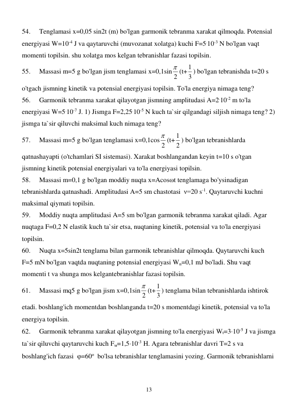  
13 
54. 
Tenglamasi x=0,05 sin2t (m) bo'lgan garmonik tebranma xarakat qilmoqda. Potensial 
energiyasi W=10-4 J va qaytaruvchi (muvozanat xolatga) kuchi F=5.10-3 N bo'lgan vaqt 
momenti topilsin. shu xolatga mos kelgan tebranishlar fazasi topilsin. 
55. 
Massasi m=5 g bo'lgan jism tenglamasi x=0,1sin 2
 (t+ 3
1 ) bo'lgan tebranishda t=20 s 
o'tgach jismning kinetik va potensial energiyasi topilsin. To'la energiya nimaga teng? 
56. 
Garmonik tebranma xarakat qilayotgan jismning amplitudasi A=2.10-2 m to'la 
energiyasi W=5.10-7 J. 1) Jismga F=2,25.10-5 N kuch ta`sir qilgandagi siljish nimaga teng? 2) 
jismga ta`sir qiluvchi maksimal kuch nimaga teng? 
57. 
Massasi m=5 g bo'lgan tenglamasi x=0,1cos 2
 (t+ 2
1 ) bo'lgan tebranishlarda 
qatnashayapti (o'tchamlari SI sistemasi). Xarakat boshlangandan keyin t=10 s o'tgan 
jismning kinetik potensial energiyalari va to'la energiyasi topilsin. 
58. 
Massasi m=0,1 g bo'lgan moddiy nuqta x=Acosωt tenglamaga bo'ysinadigan 
tebranishlarda qatnashadi. Amplitudasi A=5 sm chastotasi  ν=20 s-1. Qaytaruvchi kuchni 
maksimal qiymati topilsin. 
59. 
Moddiy nuqta amplitudasi A=5 sm bo'lgan garmonik tebranma xarakat qiladi. Agar 
nuqtaga F=0,2 N elastik kuch ta`sir etsa, nuqtaning kinetik, potensial va to'la energiyasi 
topilsin. 
60. 
Nuqta x=5sin2t tenglama bilan garmonik tebranishlar qilmoqda. Qaytaruvchi kuch 
F=5 mN bo'lgan vaqtda nuqtaning potensial energiyasi Wn=0,1 mJ bo'ladi. Shu vaqt 
momenti t va shunga mos kelgantebranishlar fazasi topilsin. 
61. 
Massasi mq5 g bo'lgan jism x=0,1sin 2
 (t+ 3
1 ) tenglama bilan tebranishlarda ishtirok 
etadi. boshlang'ich momentdan boshlanganda t=20 s momentdagi kinetik, potensial va to'la 
energiya topilsin. 
62. 
Garmonik tebranma xarakat qilayotgan jismning to'la energiyasi Wt=310-5 J va jismga 
ta`sir qiluvchi qaytaruvchi kuch Fм=1,510-3 H. Agara tebranishlar davri T=2 s va 
boshlang'ich fazasi  =60о  bo'lsa tebranishlar tenglamasini yozing. Garmonik tebranishlarni 
