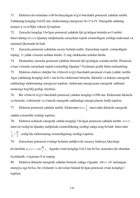  
130 
71. 
Elektron devorlaridan o'tib bo'lmaydigan to'g'ri burchakli potensial yahikda turibti. 
Yahikning kengligi l=0,02 nm, elektronning energiyasi W=37,8 eV. Energetik sathning 
nomeri n va to'lQin vektori Q topilsin. 
72. 
Zarracha kengligi l bo'lgan potensial yahikda Qo'zg'atilgan holatda n=3 turibti. 
Intervalning (0хl) Qanday nuQtalarida zarrachani topish extimolligini zichligi maksimal va 
minimal Qiymatda bo'ladi. 
73. 
Zarracha potensial yahikdan asosiy holatda turbti. Zarrachani topish  extimolligini 
toping: 1) yahik o'rtasini uchdan birida: 2) eng chekkasini uchdan birida. 
74. 
Elementlar zarracha potensial yahikda birinchi Qo'zg'atilgan xolatda turibti. Potensial 
o'rani o'rtasida zarrachani topish extimolligi Qanday? Yechimni grafik bilan tushuntiring. 
75. 
Elektron cheksiz chuQur bir o'lchovli to'g'ri burchakli potensial o'rada (yahik) turibti. 
Agar yahikning kengligi d=0,1 nm bo'lsa elektronni birinchi, ikkinchi va hokazo energetik 
sathlardagi elektronning energiyasi topilsin. elektronni energiyasini energetik sathlarni 
nomeriga bog'liQ grafigi chizilsin. 
76. 
Bir o'lchovli to'g'ri burchakli potensial yahikni kengligi l=500 nm. Elektronni ikkinchi 
va birinchi, o'nbirinchi va o'ninchi energetik sathlardagi energiyalarini farQi topilsin. 
77. 
Elektron potensial yahikda turibti. Elektronni 0х
2
l   intervalda ikkinchi energetik 
sathda extimollik zichligi topilsin. 
78. 
Elektron uchinchi energetik sathda kengligi l bo'lgan potensial yahikda turibti. 0хl 
interval oralig'ini Qanday nuQtasida extimollikning zichligi nulga teng bo'ladi. Intervalni 
3
2
3
l  l
  oralig'ida elektronning extimolligining zichligi topilsin. 
79. 
Zarrachani potensial o'radagi holatini aniQlovchi xususiy funksiya Quyidagi 
ko'rinishda 
n x
c
n x



sin
( )

 . Agarda o'rani kengligi l=0,2 nm bo'lsa, normalovchi shartdan 
foydalanib, o'zgarmas S ni toping. 
80. 
Elektron ikkinchi energetik sathdan birinchi sathga o'tganda  W=1  eV nurlangan 
energiya ega bo'lsa, bir o'lchamli va devorlari baland bo'lgan potensial o'rani kengligi l 
topilsin. 
