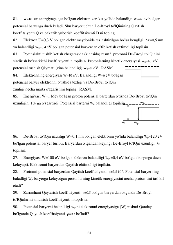  
131 
81. 
W=16  ev energiyaga ega bo'lgan elektron xarakat yo'lida balandligi Wр=4  ev bo'lgan 
potensial baryerga duch keladi. Shu baryer uchun De-Broyl to'lQinining Qaytish 
koeffitsiyenti Q va o'tkazib yuborish koeffitsiyenti D ni toping. 
82. 
Elektron U=0,3 V bo'lgan elektr maydonida tezlashtirilgan bo'lsa kengligi  x=0,5 nm 
va balandligi Wр=0,4 eV bo'lgan potensial baryerdan o'tib ketish extimolligi topilsin. 
83. 
Potensialni tushib ketish chegarasida (zinasida) rasm2. protonni De-Broyl to'lQinini 
sindirish ko'rsatkichi koeffitsiyenti n topilsin. Protonlarning kinetik energiyasi Wk=16  eV 
potensial tushish Qiymati (zina balandligi) Wр=8  eV.  RASM. 
84. 
Elektronning energiyasi W=10 eV. Balandligi W=6 eV bo'lgan                                   
potensial baryer elektronni o'tishida tezligi va De-Broyl to'lQin                                       
zunligi necha marta o'zgarishini toping.  RASM.  
85. 
Energiyasi W=1 Mev bo'lgan proton potensial barterdan o'tishda De-Broyl to'lQin 
uzunligini 1% ga o'zgartirdi. Potensial barterni Wр balandligi topilsin.                W 
 
 
 
    W          Wp  
 
86. 
De-Broyl to'lQin uzunligi W=0,1 nm bo'lgan elektronni yo'lida balandligi Wр=120 eV 
bo'lgan potensial baryer turibti. Baryerdan o'tgandan keyingi De-Broyl to'lQin uzunligi  2    
topilsin. 
87. 
Energiyasi W=100 eV bo'lgan elektron balandligi Wр =0,4 eV bo'lgan baryerga duch 
kelayapti. Elektronni baryerdan Qaytish ehtimolligi topilsin. 
88. 
Protonni potensial baryerdan Qaytish koeffitsiyenti  =2,510-5. Potensial baryerning 
baladligi Wр baryerga kelayotgan protonlarning kinetik energiyasini necha protsentini tashkil 
etadi? 
89. 
Zarrachani Qaytarish koeffitsiyenti  =0,5 bo'lgan baryerdan o'tganda De-Broyl 
to'lQinlarini sindirish koeffitsiyenti n topilsin. 
90. 
Potensial baryerni balandligi Wр ni elektronni energiyasiga (W) nisbati Qanday 
bo'lganda Qaytish koeffitsiyenti  =0,5 bo'ladi? 
