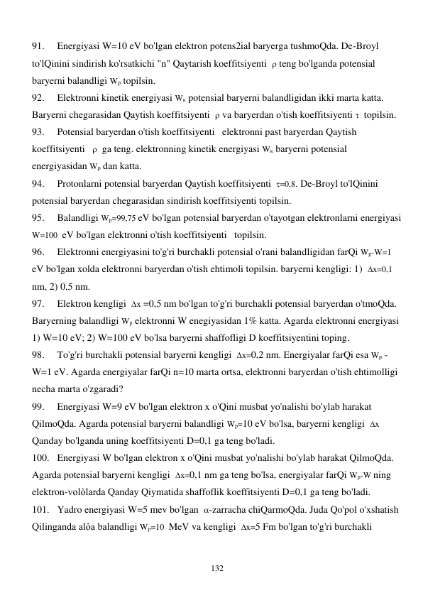  
132 
91. 
Energiyasi W=10 eV bo'lgan elektron potens2ial baryerga tushmoQda. De-Broyl 
to'lQinini sindirish ko'rsatkichi "n" Qaytarish koeffitsiyenti   teng bo'lganda potensial 
baryerni balandligi Wр topilsin. 
92. 
Elektronni kinetik energiyasi Wк potensial baryerni balandligidan ikki marta katta. 
Baryerni chegarasidan Qaytish koeffitsiyenti   va baryerdan o'tish koeffitsiyenti   topilsin. 
93. 
Potensial baryerdan o'tish koeffitsiyenti   elektronni past baryerdan Qaytish 
koeffitsiyenti     ga teng. elektronning kinetik energiyasi Wк baryerni potensial 
energiyasidan Wр dan katta.  
94. 
Protonlarni potensial baryerdan Qaytish koeffitsiyenti  =0,8. De-Broyl to'lQinini 
potensial baryerdan chegarasidan sindirish koeffitsiyenti topilsin. 
95. 
Balandligi Wр=99,75 eV bo'lgan potensial baryerdan o'tayotgan elektronlarni energiyasi 
W=100  eV bo'lgan elektronni o'tish koeffitsiyenti   topilsin. 
96. 
Elektronni energiyasini to'g'ri burchakli potensial o'rani balandligidan farQi Wр-W=1 
eV bo'lgan xolda elektronni baryerdan o'tish ehtimoli topilsin. baryerni kengligi: 1)  х=0,1 
nm, 2) 0,5 nm. 
97. 
Elektron kengligi  х =0,5 nm bo'lgan to'g'ri burchakli potensial baryerdan o'tmoQda. 
Baryerning balandligi Wр elektronni W enegiyasidan 1% katta. Agarda elektronni energiyasi 
1) W=10 eV; 2) W=100 eV bo'lsa baryerni shaffofligi D koeffitsiyentini toping. 
98. 
To'g'ri burchakli potensial baryerni kengligi  х=0,2 nm. Energiyalar farQi esa Wр -
W=1 eV. Agarda energiyalar farQi n=10 marta ortsa, elektronni baryerdan o'tish ehtimolligi 
necha marta o'zgaradi? 
99. 
Energiyasi W=9 eV bo'lgan elektron x o'Qini musbat yo'nalishi bo'ylab harakat 
QilmoQda. Agarda potensial baryerni balandligi Wр=10 eV bo'lsa, baryerni kengligi  х 
Qanday bo'lganda uning koeffitsiyenti D=0,1 ga teng bo'ladi.  
100. Energiyasi W bo'lgan elektron x o'Qini musbat yo'nalishi bo'ylab harakat QilmoQda. 
Agarda potensial baryerni kengligi  х=0,1 nm ga teng bo'lsa, energiyalar farQi Wр-W ning 
elektron-volòlarda Qanday Qiymatida shaffoflik koeffitsiyenti D=0,1 ga teng bo'ladi. 
101. Yadro energiyasi W=5 mev bo'lgan  -zarracha chiQarmoQda. Juda Qo'pol o'xshatish 
Qilinganda alôa balandligi Wр=10  MeV va kengligi  х=5 Fm bo'lgan to'g'ri burchakli 
