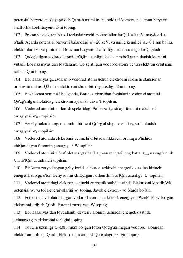  
133 
potensial baryerdan o'tayapti deb Qarash mumkin. bu holda alôa-zarracha uchun baryerni 
shaffoflik koeffitsiyenti D ni toping. 
102. Proton va elektron bir xil tezlashtiruvchi, potensiallar farQi U=10 eV, maydondan 
o'tadi. Agarda potensial baryerni balandligi Wр=20 keV, va uning kengligi  х=0,1 nm bo'lsa, 
elektronlar De- va protonlar Dr uchun baryerni shaffofligi necha martaga farQ Qiladi. 
103. Qo'zg'atilgan vodorod atomi, to'lQin uzunligi  =102  nm bo'lgan nulanish kvantini 
yutadi. Bor nazariyasidan foydalanib, Qo'zg'atilgan vodorod atomi uchun elektron orbitasini 
radiusi Q ni toping. 
104. Bor nazariyasiga asoslanib vodorod atomi uchun elektronni ikkinchi stansionar 
orbitasini radiusi Q2 ni va elektronni shu orbitadagi tezligi  2 ni toping. 
105. Bosh kvant soni n=2 bo'lganda, Bor nazariyasidan foydalanib vodorod atomini 
Qo'zg'atilgan holatidagi elektronni aylanish davri T topilsin. 
106. Vodorod atomini nurlanish spektridagi Balìer seriyasidagi fotonni maksimal 
energiyasi Wm - topilsin. 
107. Asosiy holatda turgan atomini birinchi Qo'zg'alish potensiali i, va ionlanish 
energiyasi Wi - topilsin. 
108. Vodorod atomida elektronni uchinchi orbitadan ikkinchi orbitaga o'tishida 
chiQaradigan fotonning energiyasi W topilsin. 
109. Vodorod atomini ulòrafiolet seriyasida (Layman seriyasi) eng katta  max va eng kichik  
min to'lQin uzunliklari topilsin. 
110. Bir karra zaryadlangan geliy ionida elektron uchinchi energetik satxdan birinchi 
energetik satxga o'tdi. Geliy ionini chiQargan nurlanishini to'lQin uzunligi   - topilsin. 
111. Vodorod atomidagi elektron uchinchi energetik sathda turibdi. Elektronni kinetik Wk 
potensial Wк va to'la energiyalarini Wр toping. Javob elektron - volòlarda bo'lsin.  
112. Foton asosiy holatda turgan vodorod atomidan, kinetik energiyasi Wк=10 10 ev bo'lgan 
elektronni urib chiQardi. Fotonni energiyasi W toping. 
113. Bor nazariyasidan foydalanib, deyteriy atomini uchinchi energetik sathda 
aylanayotgan elektronni tezligini toping. 
114. To'lQin uzunligi  =0,015 mkm bo'lgan foton Qo'zg'atilmagan vodorod, atomidan 
elektronni urib  chiQardi. Elektronni atom tashQarisidagi tezligini toping. 
