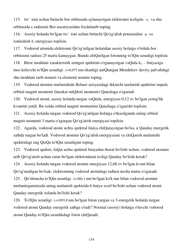  
134 
115. Не+  ioni uchun birinchi bor orbitasida aylanayotgan elektronni tezligini  1  va shu 
orbitasida қ radiusini Bor nazariyasidan foydalanib toping. 
116. Asosiy holatda bo'lgan Не+  ioni uchun birinchi Qo'zg'alish potensialini    va 
ionlashish Еi energiyasi topilsin. 
117. Vodorod atomida elektronni Qo'zg'atilgan holatidan asosiy holatga o'tishda bor 
orbitasini radiusi 25 marta kamaygan. Bunda chiQarilgan fotonning to'lQin uzunligi topilsin. 
118. Biror moddani xarakteristik rentgen spektrini o'rganayotgan vaQtda К  - liniyasiga 
mos keluvchi to'lQin uzunligi  =0,075 nm ekanligi aniQlangan Mendeleev davriy jadvalidagi 
shu moddani tarib nomeri va elementi nomini toping. 
119. Vodorod atomini nurlanishida Bolмer seriyasidagi ikkinchi nurlanish spektrini impulс 
orbital magnit momenti (harakat miQdori momenti) Qanchaga o'zgaradi. 
120. Vodorod atomi, asosiy holatda turgan vaQtida, energiyasi 0,12 ev bo'lgan yorug'lik 
kvantini yutdi. Bu xolda orbital magnit momentini Qanchaga o'zgarishi topilsin. 
121. Asosiy holatda turgan vodorod Qo'zg'atilgan holatga o'tkazilganda uning orbital 
magnit momenti 3 marta o'zgargan Qo'zg'atish energiyasi topilsin. 
122. Agarda, vodorod atomi uchta spektral liniya chiQarayotgan bo'lsa, u Qanday energetik 
sathda turgan bo'ladi. Vodorod atomini Qo'zg'alish energiyasini va chiQarish nurlanishi 
spektridagi eng QisQa to'lQin uzunligini toping. 
123. Vodorod spektri, faQat uchta spektral liniyadan iborat bo'lishi uchun, vodorod atomini 
urib Qo'zg'atish uchun zarur bo'lgan elektronlarni tezligi Qanday bo'lishi kerak? 
124. Asosiy holatda turgan vodorod atomni energiyasi 12,68 ev bo'lgan kvant bilan 
Qo'zg'atadigan bo'lsak, elektronning vodorod atomidagi radiusi necha marta o'zgaradi. 
125. Qo'shimcha to'lQin uzunligi  =486,1 nm bo'lgan ko'k nur bilan vodorod atomini 
nurlantirganimizda uning nurlanish spektrida 6 liniya xosil bo'lishi uchun vodorod atomi 
Qanday energetik xolatda bo'lishi kerak? 
126. To'lQin uzunligi  =1093,8 nm bo'lgan foton yutgan va 3-energetik holatda turgan 
vodorod atomi Qanday energetik sathga o'tadi? Normal (asosiy) holatga o'tuvchi vodorod 
atomi Qanday to'lQin uzunlikdagi foton chiQaradi.  
