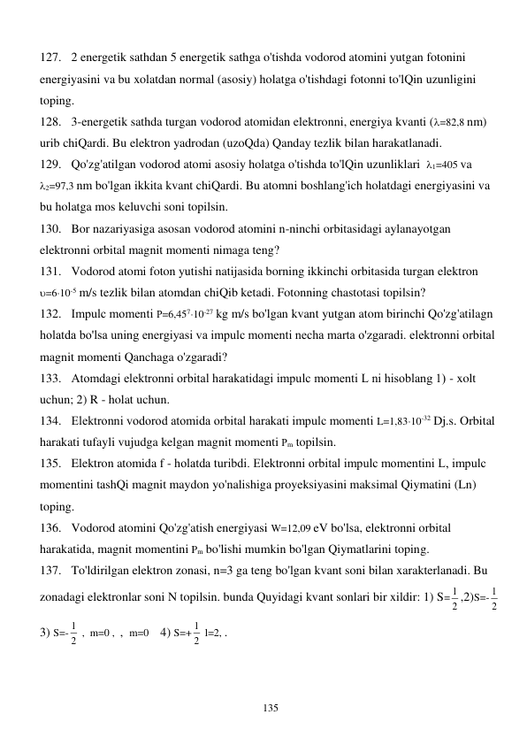  
135 
127. 2 energetik sathdan 5 energetik sathga o'tishda vodorod atomini yutgan fotonini 
energiyasini va bu xolatdan normal (asosiy) holatga o'tishdagi fotonni to'lQin uzunligini 
toping. 
128. 3-energetik sathda turgan vodorod atomidan elektronni, energiya kvanti (=82,8 nm) 
urib chiQardi. Bu elektron yadrodan (uzoQda) Qanday tezlik bilan harakatlanadi. 
129. Qo'zg'atilgan vodorod atomi asosiy holatga o'tishda to'lQin uzunliklari  1=405 va  
2=97,3 nm bo'lgan ikkita kvant chiQardi. Bu atomni boshlang'ich holatdagi energiyasini va 
bu holatga mos keluvchi soni topilsin. 
130. Bor nazariyasiga asosan vodorod atomini n-ninchi orbitasidagi aylanayotgan 
elektronni orbital magnit momenti nimaga teng? 
131. Vodorod atomi foton yutishi natijasida borning ikkinchi orbitasida turgan elektron  
=610-5 m/s tezlik bilan atomdan chiQib ketadi. Fotonning chastotasi topilsin? 
132. Impulс momenti Р=6,45710-27 kg m/s bo'lgan kvant yutgan atom birinchi Qo'zg'atilagn 
holatda bo'lsa uning energiyasi va impulс momenti necha marta o'zgaradi. elektronni orbital 
magnit momenti Qanchaga o'zgaradi? 
133. Atomdagi elektronni orbital harakatidagi impulс momenti L ni hisoblang 1) - xolt 
uchun; 2) R - holat uchun. 
134. Elektronni vodorod atomida orbital harakati impulс momenti L=1,8310-32 Dj.s. Orbital 
harakati tufayli vujudga kelgan magnit momenti Рm topilsin. 
135. Elektron atomida f - holatda turibdi. Elektronni orbital impulс momentini L, impulс 
momentini tashQi magnit maydon yo'nalishiga proyeksiyasini maksimal Qiymatini (Ln) 
toping. 
136. Vodorod atomini Qo'zg'atish energiyasi W=12,09 eV bo'lsa, elektronni orbital 
harakatida, magnit momentini Pm bo'lishi mumkin bo'lgan Qiymatlarini toping. 
137. To'ldirilgan elektron zonasi, n=3 ga teng bo'lgan kvant soni bilan xarakterlanadi. Bu 
zonadagi elektronlar soni N topilsin. bunda Quyidagi kvant sonlari bir xildir: 1) S= 2
1 ,2)S=- 2
1  
3) S=-
2
1  ,  m=0 ,  ,  m=0    4) S=+
2
1  l=2, . 

