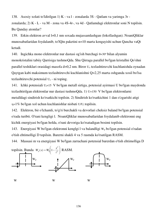  
136 
138. Asosiy xolati to'ldirilgan 1) K - va l - zonalarda 3S - Qatlam va yarimga 3r - 
zonalarda; 2) K - L - va M - zona va 4S-4r-, va 4d - Qatlamdagi elektronlar soni N topilsin. 
Bu Qanday atomlar? 
139. Erkin elektron avval l=0,1 nm soxada mujassamlashgan (lokollashgan). NoaniQliklar 
munosabatlaridan foydalanib, to'lQin paketini n=10 marta kengayishi uchun Qancha vaQt 
ketadi.  
140. Ingichka mono elektronlar nur dastasi og'ish burchagi =30о bilan alyumin 
monokristalini tabiiy Qarrisiga tushmoQda. Shu Qirraga parallel bo'lgan kristallni Qo'shni 
parallel teshiklari orasidagi masofa d=0,2 nm. Biror Uо tezlashtiruvchi kuchlanishda oynadan 
Qaytgan kabi maksimum tezlashtiruvchi kuchlanishni Q=2,25 marta oshganda xosil bo'lsa 
tezlashtiruvchi potensial Uо - ni toping. 
141. Ichki potensiali Ui=15  V bo'lgan metall sirtiga, potensial ayirmasi U bo'lgan maydonda 
tezlashtirilgan elektronlar nur dastasi tushmoQda. 1) U=150  V bo'lgan elektronlarni 
metalldagi sindirish ko'rsatkichi topilsin. 2) Sindirish ko'rsatkichini 1 dan o'zgarishi atigi  
=1% bo'lgan xol uchun kuchlanishlar nisbati U/Ui topilsin. 
142. Elektron, bir o'lchamli, to'g'ri burchakli va devorlari cheksiz baland bo'lgan potensial 
o'rada turibti. O'rani kengligi l.  NoaniQliklar munosabatlaridan foydalanib elektronni eng 
kichik energiyasi bo'lgan holda, o'rani devoriga ko'rsatadigan bosimi topilsin. 
143. Energiyasi W bo'lgan elektronni kenglgi l va balandligi Wр bo'lgan potensial o'radan 
o'tish ehtimolligi D topilsin. Barеrni shakli 4 va 5 rasmda ko'rsatilgan RASM. 
144. Massasi m va energiyasi W bo'lgan zarrachani potensial barеrdan o'tish ehtimolliga D 
topilsin. Bunda  





 

2
2
0 1
( )

x
W
Wp x
 RASM.  
                           Wp     
 
 
        Wp  
 
 
     Wp                 
 
                                            
 
 
 
 
 
 
 
 
 
   W                                              W 
 
 
 
    W 
 
