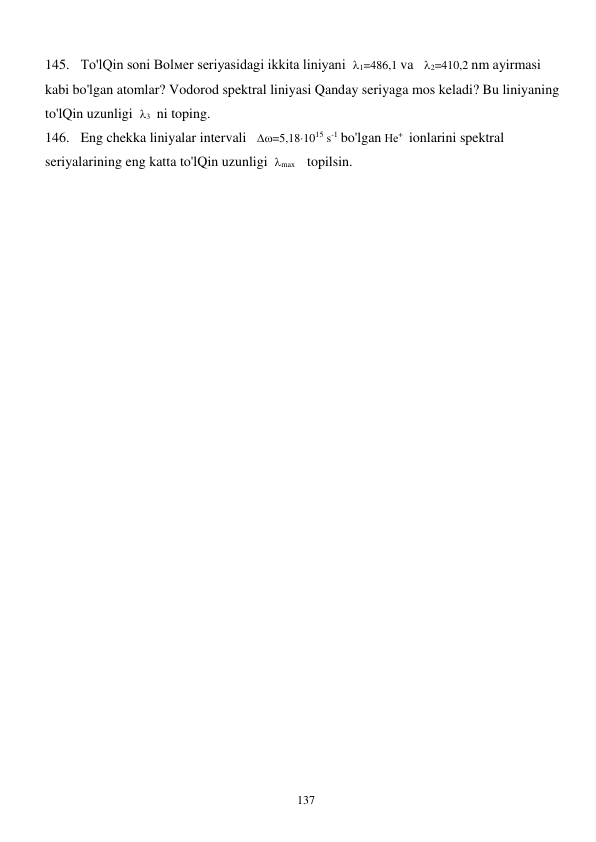  
137 
145. To'lQin soni Bolмer seriyasidagi ikkita liniyani  1=486,1 va   2=410,2 nm ayirmasi 
kabi bo'lgan atomlar? Vodorod spektral liniyasi Qanday seriyaga mos keladi? Bu liniyaning 
to'lQin uzunligi  3  ni toping. 
146. Eng chekka liniyalar intervali   =5,181015 s-1 bo'lgan Не+  ionlarini spektral 
seriyalarining eng katta to'lQin uzunligi  max    topilsin. 
 
