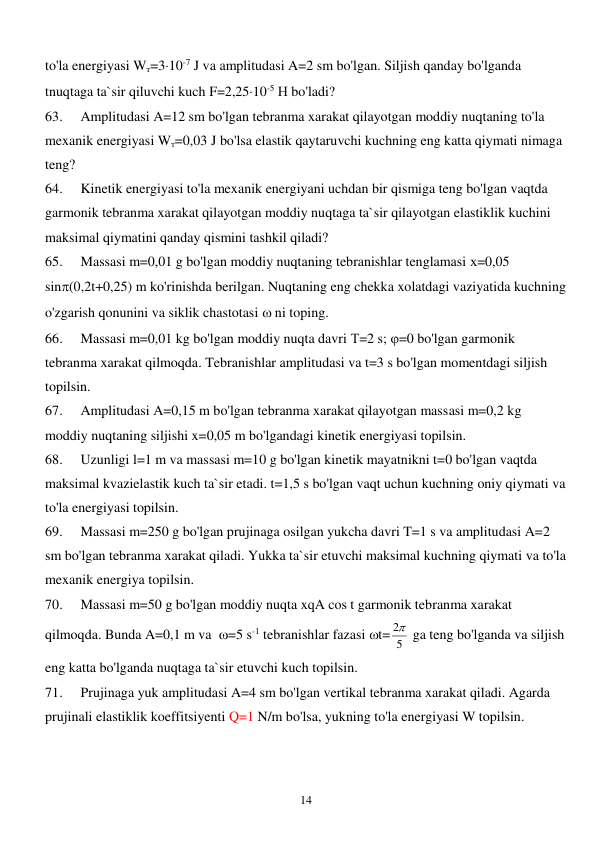  
14 
to'la energiyasi Wт=310-7 J va amplitudasi A=2 sm bo'lgan. Siljish qanday bo'lganda 
tnuqtaga ta`sir qiluvchi kuch F=2,2510-5 Н bo'ladi? 
63. 
Amplitudasi A=12 sm bo'lgan tebranma xarakat qilayotgan moddiy nuqtaning to'la 
mexanik energiyasi Wт=0,03 J bo'lsa elastik qaytaruvchi kuchning eng katta qiymati nimaga 
teng? 
64. 
Kinetik energiyasi to'la mexanik energiyani uchdan bir qismiga teng bo'lgan vaqtda 
garmonik tebranma xarakat qilayotgan moddiy nuqtaga ta`sir qilayotgan elastiklik kuchini 
maksimal qiymatini qanday qismini tashkil qiladi? 
65. 
Massasi m=0,01 g bo'lgan moddiy nuqtaning tebranishlar tenglamasi х=0,05 
sin(0,2t+0,25) m ko'rinishda berilgan. Nuqtaning eng chekka xolatdagi vaziyatida kuchning 
o'zgarish qonunini va siklik chastotasi  ni toping.  
66. 
Massasi m=0,01 kg bo'lgan moddiy nuqta davri Т=2 s; =0 bo'lgan garmonik 
tebranma xarakat qilmoqda. Tebranishlar amplitudasi va t=3 s bo'lgan momentdagi siljish 
topilsin. 
67. 
Amplitudasi A=0,15 m bo'lgan tebranma xarakat qilayotgan massasi m=0,2 kg 
moddiy nuqtaning siljishi x=0,05 m bo'lgandagi kinetik energiyasi topilsin. 
68. 
Uzunligi l=1 m va massasi m=10 g bo'lgan kinetik mayatnikni t=0 bo'lgan vaqtda 
maksimal kvazielastik kuch ta`sir etadi. t=1,5 s bo'lgan vaqt uchun kuchning oniy qiymati va 
to'la energiyasi topilsin. 
69. 
Massasi m=250 g bo'lgan prujinaga osilgan yukcha davri T=1 s va amplitudasi A=2 
sm bo'lgan tebranma xarakat qiladi. Yukka ta`sir etuvchi maksimal kuchning qiymati va to'la 
mexanik energiya topilsin. 
70. 
Massasi m=50 g bo'lgan moddiy nuqta xqA cos t garmonik tebranma xarakat 
qilmoqda. Bunda A=0,1 m va  =5 s-1 tebranishlar fazasi t= 5
2  ga teng bo'lganda va siljish 
eng katta bo'lganda nuqtaga ta`sir etuvchi kuch topilsin. 
71. 
Prujinaga yuk amplitudasi A=4 sm bo'lgan vertikal tebranma xarakat qiladi. Agarda 
prujinali elastiklik koeffitsiyenti Q=1 N/m bo'lsa, yukning to'la energiyasi W topilsin. 
