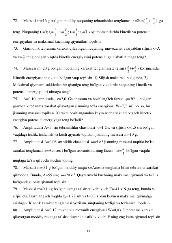  
15 
72. 
Massasi m=16 g bo'lgan moddiy nuqtaning tebranishlar tenglamasi х=2sin(
4
 t+
4
 )  ga 
teng. Nuqtaning t1=0; t2= 4
Т ; t3= 2
Т ; t4=
4
3 ; t5=Т vaqt momentlarida kinetik va potensial 
energiyalari va maksimal kuchning qiymatlari topilsin.  
73. 
Garmonik tebranma xarakat qilayotgan nuqtaning muvozanat vaziyatdan siljish x=A 
va х=
3
2  teng bo'lgan vaqtda kinetik energiyasini potensialiga nisbati nimaga teng? 
74. 
Massasi m=20 g bo'lgan nuqtaning xarakat tenglamasi х=2 sin (
2
 t+
4
 ) ko'rinishida. 
Kinetik energiyasi eng katta bo'lgan vaqt topilsin. 1) Siljish maksimal bo'lganda, 2) 
Maksimal qiymatni sakkizdan bir qismiga teng bo'lgan vaqtlarda nuqtaning kinetik va 
potensial energiyalari nimaga teng? 
75. 
А=0,10  amplituda,  =2,0  Gs chastota va boshlang'ich fazasi  =30о    bo'lgan 
garmonik teðanma xarakat qilayotgan jismning to'la energiyasi W=7,7  mJ bo'lsa, bu 
jismning massasi topilsin. Xarakat boshlangandan keyin necha sekund o'tgach kinetik 
energiya potensial energiyaga teng bo'ladi? 
76. 
Amplitudasi А=5  sm tebranishlar chastotasi  =1 Gs, va siljish х=1,5 sm bo'lgan 
vaqtdagi tezlik, tezlanish va kuch qiymati topilsin. jismning massasi m=10 g. 
77. 
Amplitudasi А=0,06 sm siklik chastotasi  =5 с-1 jismning massasi mq60o bo'lsa, 
xarakat tenglamasi х=Аcost t bo'lgan tebranishlarning fazasi  t=
3
  bo'lgan vaqtda 
nuqtaga ta`sir qiluvchi kuchni toping. 
78. 
Massasi m=0,1 g bo'lgan moddiy nuqta х=Аcost tenglama bilan tebranma xarakat 
qilmoqda. Bunda, А=55 sm;  =20 с-1. Qaytaruvchi kuchning maksimal qiymati va t=2  s 
bo'lgandagi oniy qiymati topilsin. 
79. 
Massasi m=0,1 kg bo'lgan jismga ta`sir etuvchi kuch F=-41 x N ga teng, bunda x-
siljishdir. Boshlang'ich vaqtda хо=1,72 sm va t=0,3 s  dan keyin u maksimal qiymatga 
erishgan. Kinetik xarakat tenglamasi yozilsin, nuqtaning tezligi va tezlanishi topilsin. 
80. 
Amplitudasi А=0,12  m va to'la mexanik energiyasi W=0,03  J tebranma xarakat 
qilayotgan moddiy nuqtaga ta`sir qiluvchi elastiklik kuchi F ning eng katta qiymati topilsin. 
