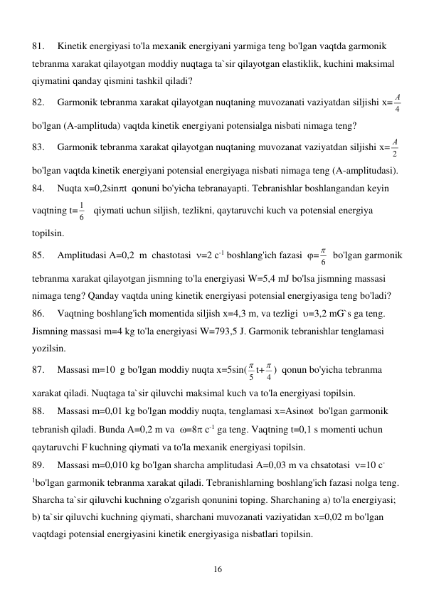  
16 
81. 
Kinetik energiyasi to'la mexanik energiyani yarmiga teng bo'lgan vaqtda garmonik 
tebranma xarakat qilayotgan moddiy nuqtaga ta`sir qilayotgan elastiklik, kuchini maksimal 
qiymatini qanday qismini tashkil qiladi? 
82. 
Garmonik tebranma xarakat qilayotgan nuqtaning muvozanati vaziyatdan siljishi х=
4
А    
bo'lgan (A-amplituda) vaqtda kinetik energiyani potensialga nisbati nimaga teng? 
83. 
Garmonik tebranma xarakat qilayotgan nuqtaning muvozanat vaziyatdan siljishi х=
2
А    
bo'lgan vaqtda kinetik energiyani potensial energiyaga nisbati nimaga teng (A-amplitudasi). 
84. 
Nuqta х=0,2sint  qonuni bo'yicha tebranayapti. Tebranishlar boshlangandan keyin 
vaqtning t=
6
1    qiymati uchun siljish, tezlikni, qaytaruvchi kuch va potensial energiya 
topilsin. 
85. 
Amplitudasi А=0,2  m  chastotasi  =2 с-1 boshlang'ich fazasi  =
6
   bo'lgan garmonik 
tebranma xarakat qilayotgan jismning to'la energiyasi W=5,4 mJ bo'lsa jismning massasi 
nimaga teng? Qanday vaqtda uning kinetik energiyasi potensial energiyasiga teng bo'ladi? 
86. 
Vaqtning boshlang'ich momentida siljish х=4,3 m, va tezligi  =3,2 mG`s ga teng. 
Jismning massasi m=4 kg to'la energiyasi W=793,5 J. Garmonik tebranishlar tenglamasi 
yozilsin. 
87. 
Massasi m=10  g bo'lgan moddiy nuqta х=5sin(
5
 t+
4
 )  qonun bo'yicha tebranma 
xarakat qiladi. Nuqtaga ta`sir qiluvchi maksimal kuch va to'la energiyasi topilsin. 
88. 
Massasi m=0,01 kg bo'lgan moddiy nuqta, tenglamasi х=Аsint  bo'lgan garmonik 
tebranish qiladi. Bunda А=0,2 m va  =8 с-1 ga teng. Vaqtning t=0,1 s momenti uchun 
qaytaruvchi F kuchning qiymati va to'la mexanik energiyasi topilsin. 
89. 
Massasi m=0,010 kg bo'lgan sharcha amplitudasi А=0,03 m va chsatotasi  =10 с-
1bo'lgan garmonik tebranma xarakat qiladi. Tebranishlarning boshlang'ich fazasi nolga teng. 
Sharcha ta`sir qiluvchi kuchning o'zgarish qonunini toping. Sharchaning a) to'la energiyasi; 
b) ta`sir qiluvchi kuchning qiymati, sharchani muvozanati vaziyatidan х=0,02 m bo'lgan 
vaqtdagi potensial energiyasini kinetik energiyasiga nisbatlari topilsin. 
